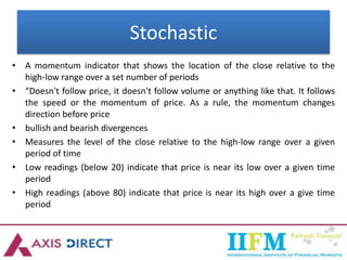 Stochastic
• A momentum indicator that shows the location of the close relative to the
high-low range over a set number of periods
• “Doesn't follow price, it doesn't follow volume or anything like that. It follows
the speed or the momentum of price. As a rule, the momentum changes
direction before price
• bullish and bearish divergences
• Measures the level of the close relative to the high-low range over a given
period of time
• Low readings (below 20) indicate that price is near its low over a given time
period
• High readings (above 80) indicate that price is near its high over a give time
period
 