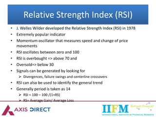 Relative Strength Index (RSI)
• J. Welles Wilder developed the Relative Strength Index (RSI) in 1978
• Extremely popular indicator
• Momentum oscillator that measures speed and change of price
movements
• RSI oscillates between zero and 100
• RSI is overbought => above 70 and
• Oversold=> below 30
• Signals can be generated by looking for
 Divergences, failure swings and centerline crossovers
• RSI can also be used to identify the general trend
• Generally period is taken as 14
 RSI = 100 – 100 /(1+RS)
 RS= Average Gain/ Average Loss
 