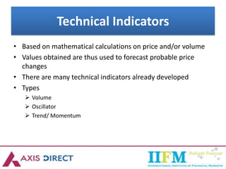 Technical Indicators
• Based on mathematical calculations on price and/or volume
• Values obtained are thus used to forecast probable price
changes
• There are many technical indicators already developed
• Types
 Volume
 Oscillator
 Trend/ Momentum
 