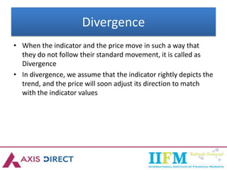 Divergence
• When the indicator and the price move in such a way that
they do not follow their standard movement, it is called as
Divergence
• In divergence, we assume that the indicator rightly depicts the
trend, and the price will soon adjust its direction to match
with the indicator values
 
