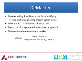DeMarker
• Developed by Tom Demarker for identifying
 High-risk buying or selling areas in a given market
• DeMark > .7 => downward price turn
• Demark < .3 => price will shortly turn upward
• Determine when to enter a market
 