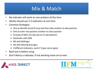 Mix & Match
• No Indicator will work on one product all the time
• Ideally should use 2-3 indicators at one time
• Common Strategies
 One to identify trend (If any) and then take another to take position
 One to enter into position another to close position
 Envelop of MA’s (21 day top to 21 day bottom)
 Stochastic with ADX
 RSI with Bollinger
 RSI with Moving Averages
 3 different indicators, work if 3 give same signal
• Back test it before using
• Don’t Marry a indicator, If not working move on to next
 