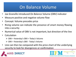 On Balance Volume
• Joe Granville introduced On Balance Volume (OBV) indicator
• Measure positive and negative volume flow
• Concept: Volume precedes price
• Rising volume can indicate the presence of smart money flowing
into a security
• Numerical value of OBV is not important, but direction of the line
• Calculation
 OBV = Yesterday's OBV + Today's Volume
 OBV = Yesterday's OBV - Today's Volume
• Line can then be compared with the price chart of the underlying
security to look for divergences or confirmation
 