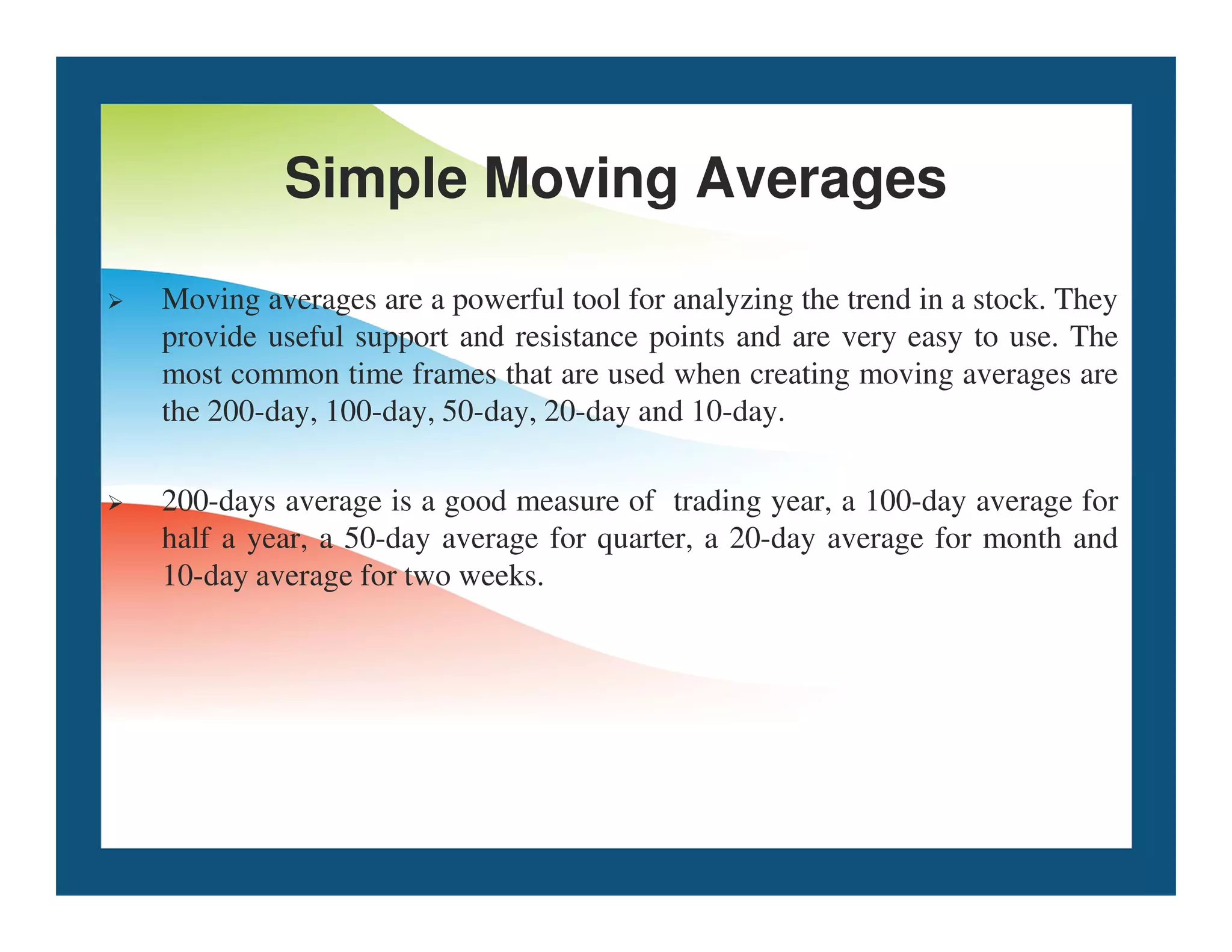 Simple Moving Averages
 Moving averages are a powerful tool for analyzing the trend in a stock. They
provide useful support and resistance points and are very easy to use. The
most common time frames that are used when creating moving averages are
the 200-day, 100-day, 50-day, 20-day and 10-day.
 200-days average is a good measure of trading year, a 100-day average for
half a year, a 50-day average for quarter, a 20-day average for month and
10-day average for two weeks.
 