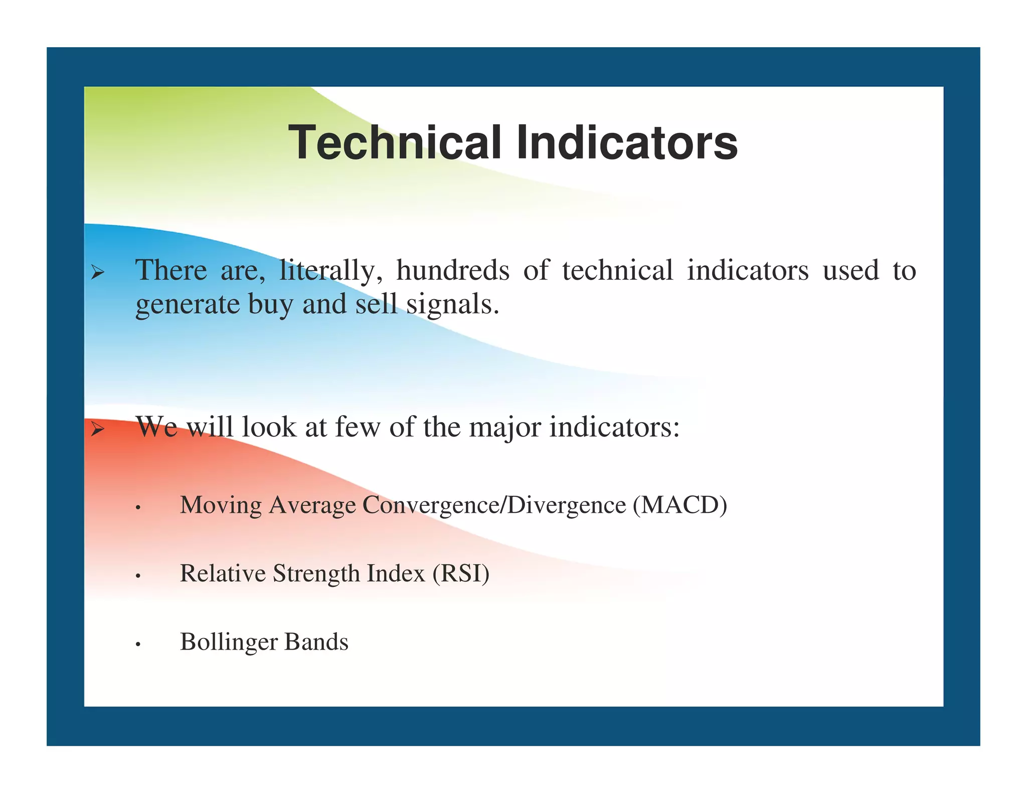 Technical Indicators
 There are, literally, hundreds of technical indicators used to
generate buy and sell signals.
 We will look at few of the major indicators:
• Moving Average Convergence/Divergence (MACD)
• Relative Strength Index (RSI)
• Bollinger Bands
 