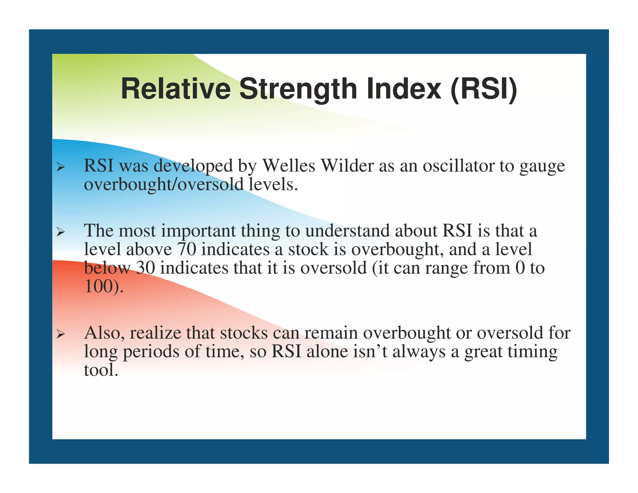 Relative Strength Index (RSI)
 RSI was developed by Welles Wilder as an oscillator to gauge
overbought/oversold levels.
 The most important thing to understand about RSI is that a
level above 70 indicates a stock is overbought, and a level
level above 70 indicates a stock is overbought, and a level
below 30 indicates that it is oversold (it can range from 0 to
100).
 Also, realize that stocks can remain overbought or oversold for
long periods of time, so RSI alone isn’t always a great timing
tool.
 