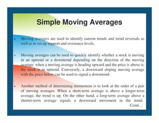 Simple Moving Averages
 Moving averages are used to identify current trends and trend reversals as
well as to set up support and resistance levels.
 Moving averages can be used to quickly identify whether a stock is moving
in an uptrend or a downtrend depending on the direction of the moving
in an uptrend or a downtrend depending on the direction of the moving
average. when a moving average is heading upward and the price is above it,
the stock is in uptrend. Conversely, a downward sloping moving average
with the price below can be used to signal a downtrend.
 Another method of determining momentum is to look at the order of a pair
of moving averages. When a short-term average is above a longer-term
average, the trend is up. On the other hand, a long-term average above a
shorter-term average signals a downward movement in the trend.
Conti…
 