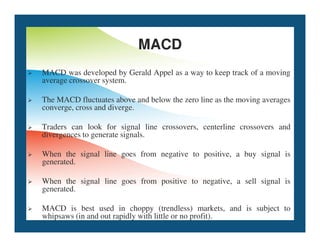 MACD
 MACD was developed by Gerald Appel as a way to keep track of a moving
average crossover system.
 The MACD fluctuates above and below the zero line as the moving averages
converge, cross and diverge.
Traders can look for signal line crossovers, centerline crossovers and
 Traders can look for signal line crossovers, centerline crossovers and
divergences to generate signals.
 When the signal line goes from negative to positive, a buy signal is
generated.
 When the signal line goes from positive to negative, a sell signal is
generated.
 MACD is best used in choppy (trendless) markets, and is subject to
whipsaws (in and out rapidly with little or no profit).
 