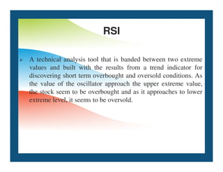 RSI
 A technical analysis tool that is banded between two extreme
values and built with the results from a trend indicator for
discovering short term overbought and oversold conditions. As
the value of the oscillator approach the upper extreme value,
the value of the oscillator approach the upper extreme value,
the stock seem to be overbought and as it approaches to lower
extreme level, it seems to be oversold.
 
