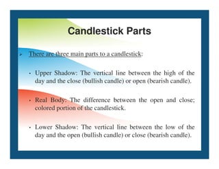 Candlestick Parts
 There are three main parts to a candlestick:
• Upper Shadow: The vertical line between the high of the
day and the close (bullish candle) or open (bearish candle).
• Real Body: The difference between the open and close;
colored portion of the candlestick.
• Lower Shadow: The vertical line between the low of the
day and the open (bullish candle) or close (bearish candle).
 
