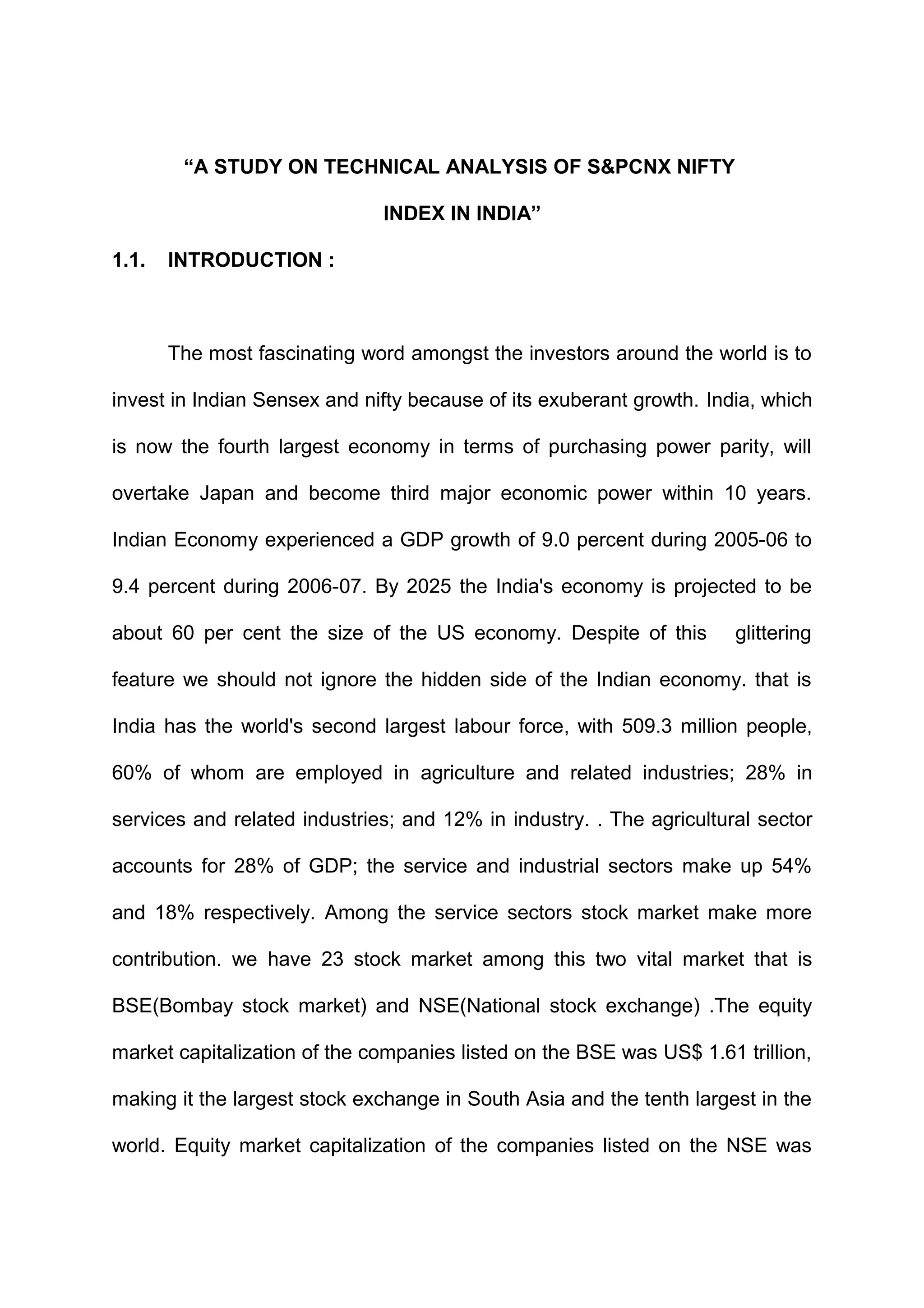 “A STUDY ON TECHNICAL ANALYSIS OF S&PCNX NIFTY
INDEX IN INDIA”
1.1.

INTRODUCTION :

The most fascinating word amongst the investors around the world is to
invest in Indian Sensex and nifty because of its exuberant growth. India, which
is now the fourth largest economy in terms of purchasing power parity, will
overtake Japan and become third major economic power within 10 years.
Indian Economy experienced a GDP growth of 9.0 percent during 2005-06 to
9.4 percent during 2006-07. By 2025 the India's economy is projected to be
about 60 per cent the size of the US economy. Despite of this

glittering

feature we should not ignore the hidden side of the Indian economy. that is
India has the world's second largest labour force, with 509.3 million people,
60% of whom are employed in agriculture and related industries; 28% in
services and related industries; and 12% in industry. . The agricultural sector
accounts for 28% of GDP; the service and industrial sectors make up 54%
and 18% respectively. Among the service sectors stock market make more
contribution. we have 23 stock market among this two vital market that is
BSE(Bombay stock market) and NSE(National stock exchange) .The equity
market capitalization of the companies listed on the BSE was US$ 1.61 trillion,
making it the largest stock exchange in South Asia and the tenth largest in the
world. Equity market capitalization of the companies listed on the NSE was

 
