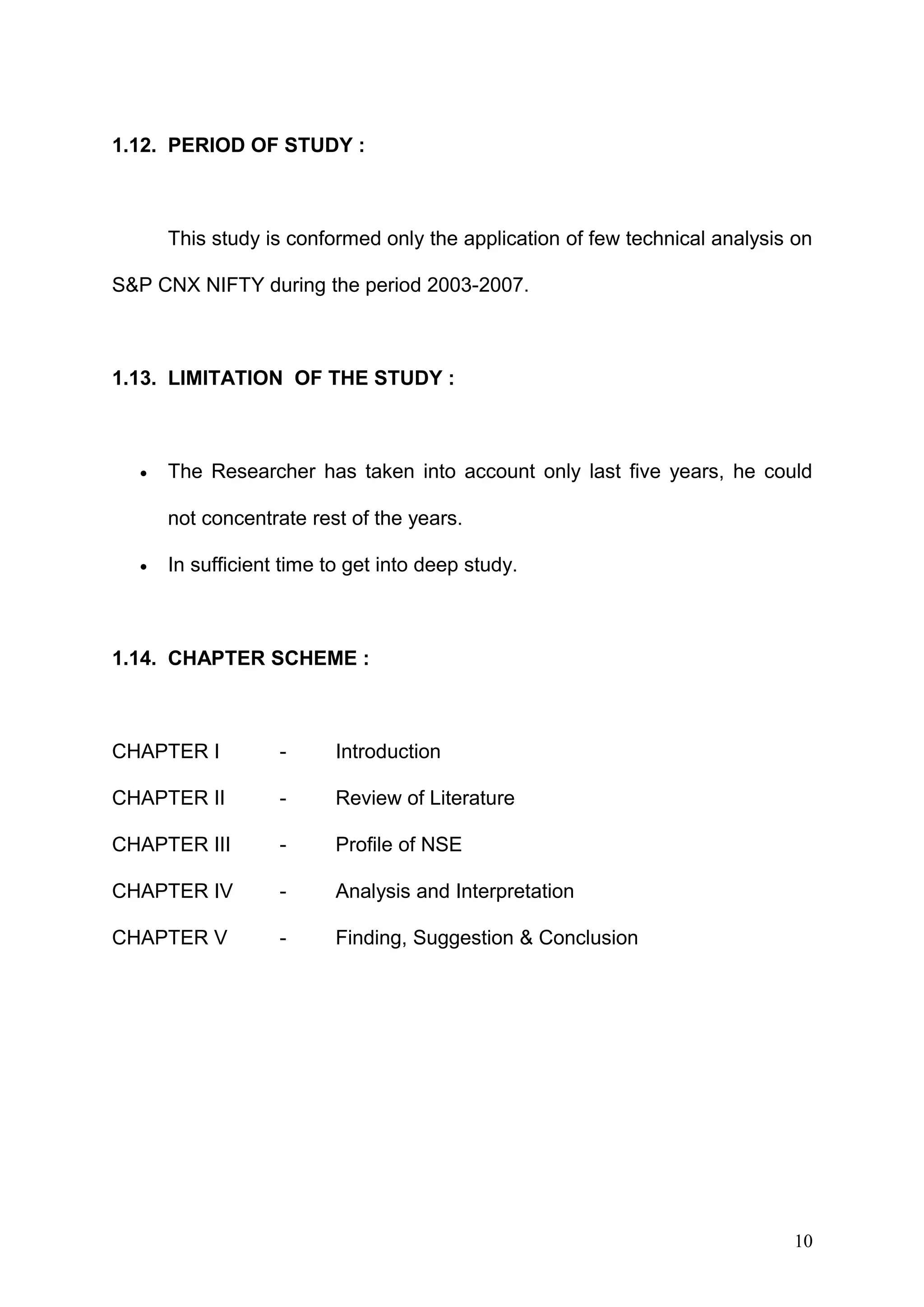 1.12. PERIOD OF STUDY :

This study is conformed only the application of few technical analysis on
S&P CNX NIFTY during the period 2003-2007.

1.13. LIMITATION OF THE STUDY :

•

The Researcher has taken into account only last five years, he could
not concentrate rest of the years.

•

In sufficient time to get into deep study.

1.14. CHAPTER SCHEME :

CHAPTER I

-

Introduction

CHAPTER II

-

Review of Literature

CHAPTER III

-

Profile of NSE

CHAPTER IV

-

Analysis and Interpretation

CHAPTER V

-

Finding, Suggestion & Conclusion

10

 