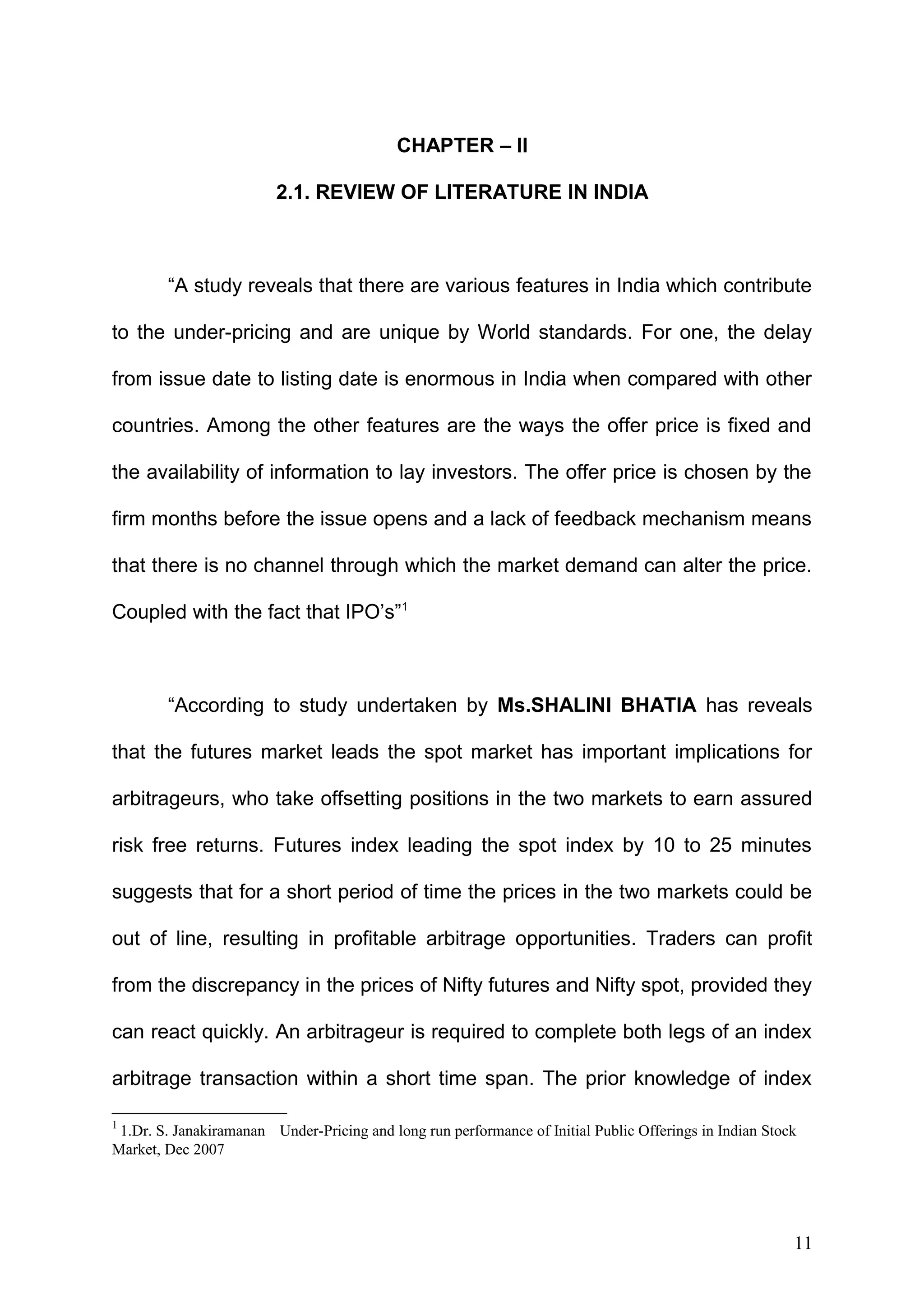 CHAPTER – II
2.1. REVIEW OF LITERATURE IN INDIA

“A study reveals that there are various features in India which contribute
to the under-pricing and are unique by World standards. For one, the delay
from issue date to listing date is enormous in India when compared with other
countries. Among the other features are the ways the offer price is fixed and
the availability of information to lay investors. The offer price is chosen by the
firm months before the issue opens and a lack of feedback mechanism means
that there is no channel through which the market demand can alter the price.
Coupled with the fact that IPO’s”1

“According to study undertaken by Ms.SHALINI BHATIA has reveals
that the futures market leads the spot market has important implications for
arbitrageurs, who take offsetting positions in the two markets to earn assured
risk free returns. Futures index leading the spot index by 10 to 25 minutes
suggests that for a short period of time the prices in the two markets could be
out of line, resulting in profitable arbitrage opportunities. Traders can profit
from the discrepancy in the prices of Nifty futures and Nifty spot, provided they
can react quickly. An arbitrageur is required to complete both legs of an index
arbitrage transaction within a short time span. The prior knowledge of index
1

1.Dr. S. Janakiramanan Under-Pricing and long run performance of Initial Public Offerings in Indian Stock
Market, Dec 2007

11

 