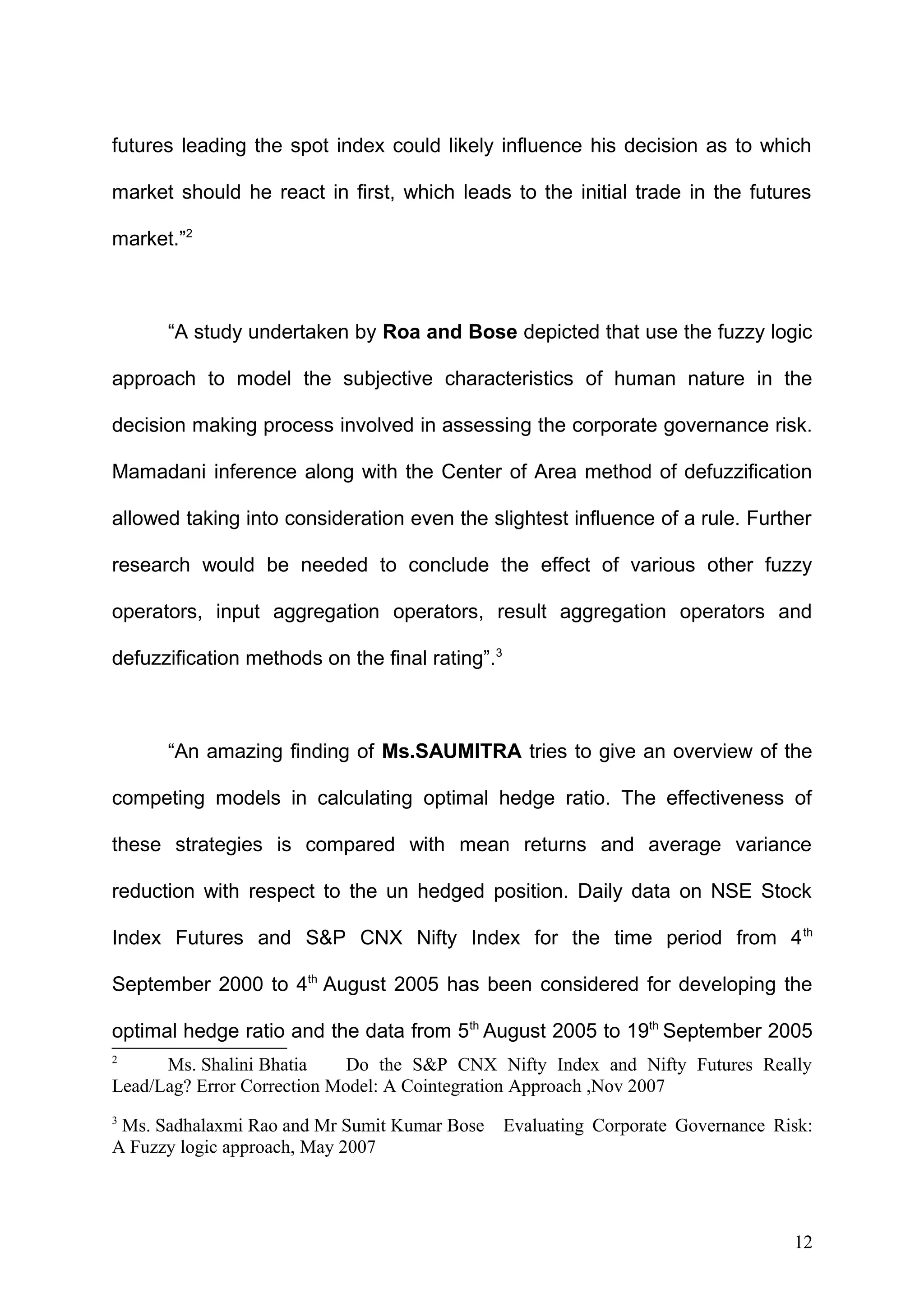 futures leading the spot index could likely influence his decision as to which
market should he react in first, which leads to the initial trade in the futures
market.”2

“A study undertaken by Roa and Bose depicted that use the fuzzy logic
approach to model the subjective characteristics of human nature in the
decision making process involved in assessing the corporate governance risk.
Mamadani inference along with the Center of Area method of defuzzification
allowed taking into consideration even the slightest influence of a rule. Further
research would be needed to conclude the effect of various other fuzzy
operators, input aggregation operators, result aggregation operators and
defuzzification methods on the final rating”.3

“An amazing finding of Ms.SAUMITRA tries to give an overview of the
competing models in calculating optimal hedge ratio. The effectiveness of
these strategies is compared with mean returns and average variance
reduction with respect to the un hedged position. Daily data on NSE Stock
Index Futures and S&P CNX Nifty Index for the time period from 4 th
September 2000 to 4th August 2005 has been considered for developing the
optimal hedge ratio and the data from 5th August 2005 to 19th September 2005
2

Ms. Shalini Bhatia
Do the S&P CNX Nifty Index and Nifty Futures Really
Lead/Lag? Error Correction Model: A Cointegration Approach ,Nov 2007
3

Ms. Sadhalaxmi Rao and Mr Sumit Kumar Bose
A Fuzzy logic approach, May 2007

Evaluating Corporate Governance Risk:

12

 