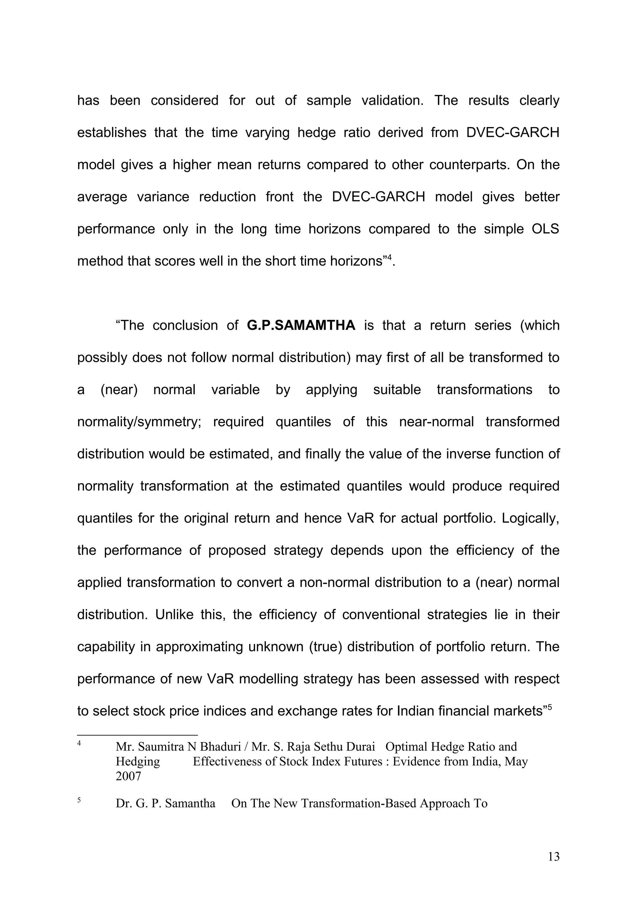 has been considered for out of sample validation. The results clearly
establishes that the time varying hedge ratio derived from DVEC-GARCH
model gives a higher mean returns compared to other counterparts. On the
average variance reduction front the DVEC-GARCH model gives better
performance only in the long time horizons compared to the simple OLS
method that scores well in the short time horizons”4.

“The conclusion of G.P.SAMAMTHA is that a return series (which
possibly does not follow normal distribution) may first of all be transformed to
a

(near)

normal

variable

by

applying

suitable

transformations

to

normality/symmetry; required quantiles of this near-normal transformed
distribution would be estimated, and finally the value of the inverse function of
normality transformation at the estimated quantiles would produce required
quantiles for the original return and hence VaR for actual portfolio. Logically,
the performance of proposed strategy depends upon the efficiency of the
applied transformation to convert a non-normal distribution to a (near) normal
distribution. Unlike this, the efficiency of conventional strategies lie in their
capability in approximating unknown (true) distribution of portfolio return. The
performance of new VaR modelling strategy has been assessed with respect
to select stock price indices and exchange rates for Indian financial markets”5
4

Mr. Saumitra N Bhaduri / Mr. S. Raja Sethu Durai Optimal Hedge Ratio and
Hedging
Effectiveness of Stock Index Futures : Evidence from India, May
2007

5

Dr. G. P. Samantha

On The New Transformation-Based Approach To

13

 