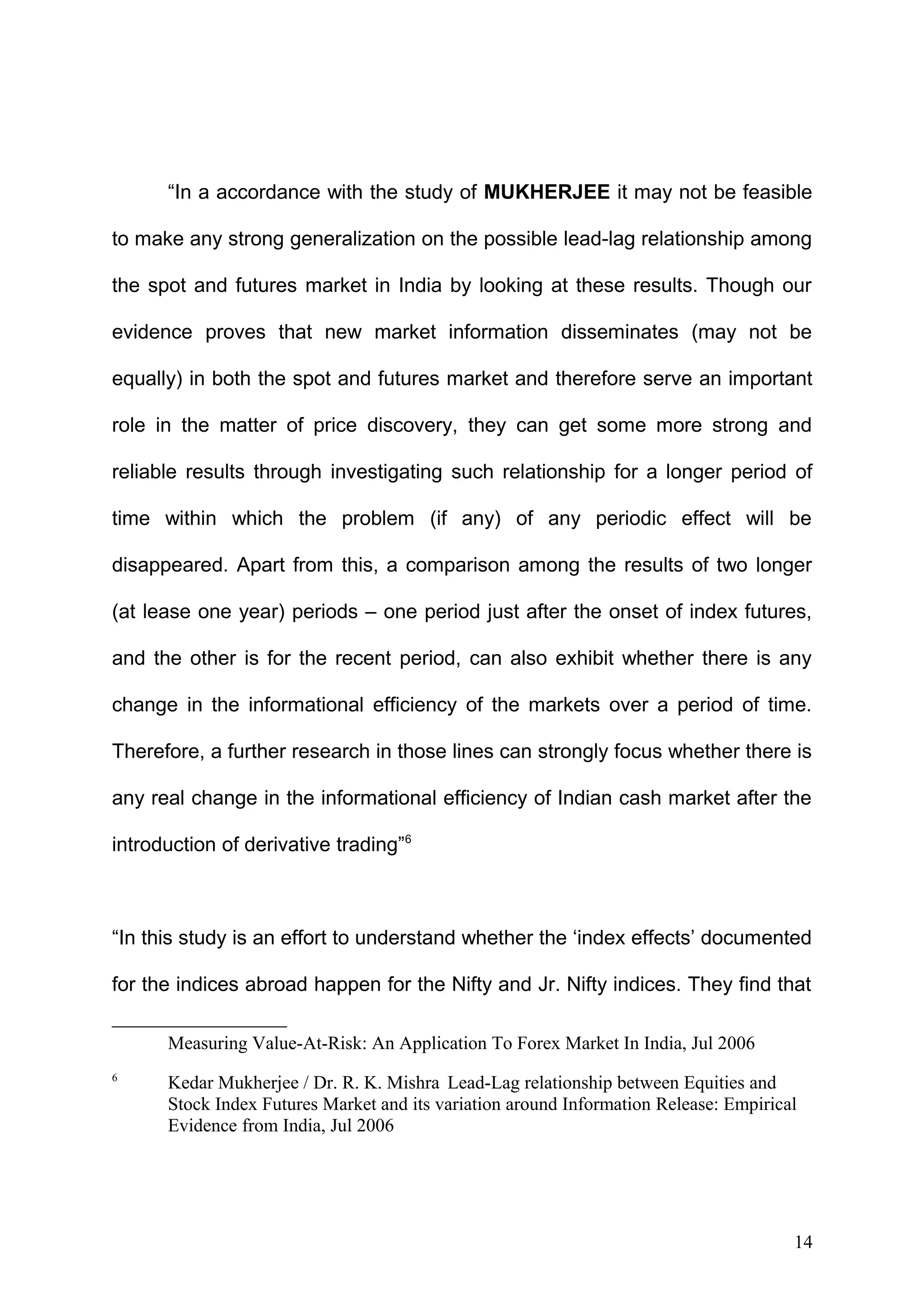 “In a accordance with the study of MUKHERJEE it may not be feasible
to make any strong generalization on the possible lead-lag relationship among
the spot and futures market in India by looking at these results. Though our
evidence proves that new market information disseminates (may not be
equally) in both the spot and futures market and therefore serve an important
role in the matter of price discovery, they can get some more strong and
reliable results through investigating such relationship for a longer period of
time within which the problem (if any) of any periodic effect will be
disappeared. Apart from this, a comparison among the results of two longer
(at lease one year) periods – one period just after the onset of index futures,
and the other is for the recent period, can also exhibit whether there is any
change in the informational efficiency of the markets over a period of time.
Therefore, a further research in those lines can strongly focus whether there is
any real change in the informational efficiency of Indian cash market after the
introduction of derivative trading”6

“In this study is an effort to understand whether the ‘index effects’ documented
for the indices abroad happen for the Nifty and Jr. Nifty indices. They find that
Measuring Value-At-Risk: An Application To Forex Market In India, Jul 2006
6

Kedar Mukherjee / Dr. R. K. Mishra Lead-Lag relationship between Equities and
Stock Index Futures Market and its variation around Information Release: Empirical
Evidence from India, Jul 2006

14

 