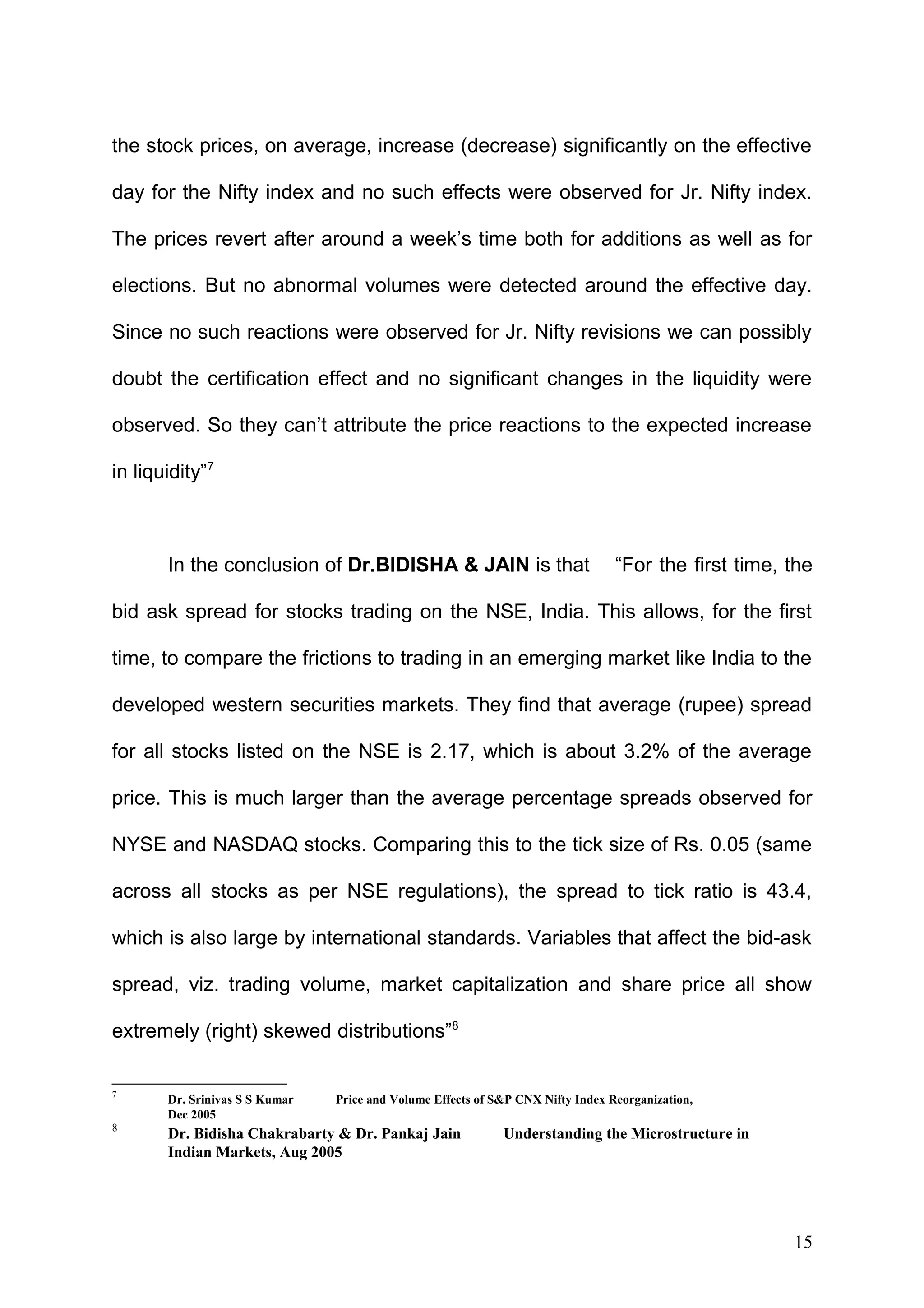 the stock prices, on average, increase (decrease) significantly on the effective
day for the Nifty index and no such effects were observed for Jr. Nifty index.
The prices revert after around a week’s time both for additions as well as for
elections. But no abnormal volumes were detected around the effective day.
Since no such reactions were observed for Jr. Nifty revisions we can possibly
doubt the certification effect and no significant changes in the liquidity were
observed. So they can’t attribute the price reactions to the expected increase
in liquidity”7

In the conclusion of Dr.BIDISHA & JAIN is that

“For the first time, the

bid ask spread for stocks trading on the NSE, India. This allows, for the first
time, to compare the frictions to trading in an emerging market like India to the
developed western securities markets. They find that average (rupee) spread
for all stocks listed on the NSE is 2.17, which is about 3.2% of the average
price. This is much larger than the average percentage spreads observed for
NYSE and NASDAQ stocks. Comparing this to the tick size of Rs. 0.05 (same
across all stocks as per NSE regulations), the spread to tick ratio is 43.4,
which is also large by international standards. Variables that affect the bid-ask
spread, viz. trading volume, market capitalization and share price all show
extremely (right) skewed distributions”8
7

Dr. Srinivas S S Kumar
Dec 2005

8

Dr. Bidisha Chakrabarty & Dr. Pankaj Jain
Indian Markets, Aug 2005

Price and Volume Effects of S&P CNX Nifty Index Reorganization,

Understanding the Microstructure in

15

 