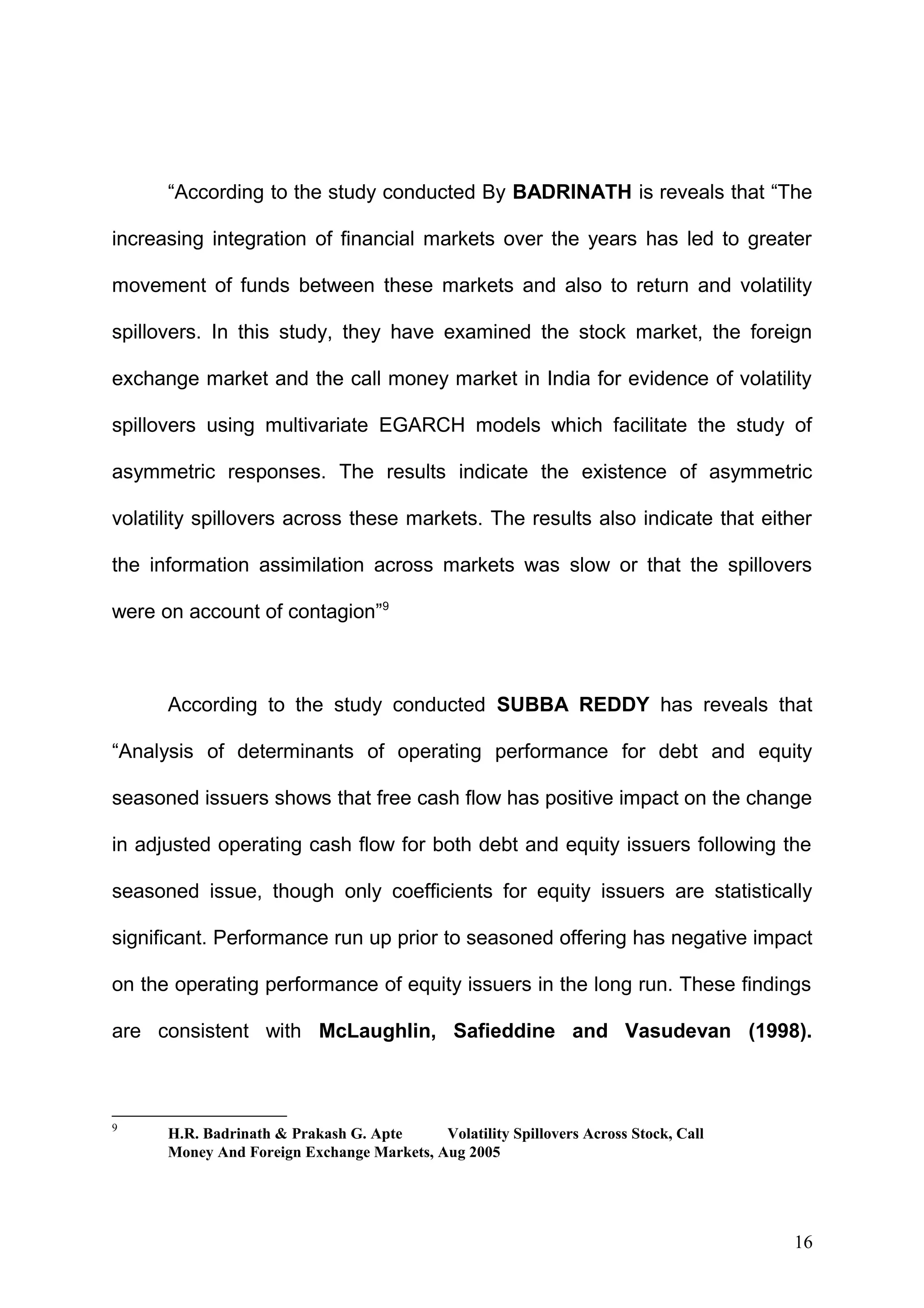 “According to the study conducted By BADRINATH is reveals that “The
increasing integration of financial markets over the years has led to greater
movement of funds between these markets and also to return and volatility
spillovers. In this study, they have examined the stock market, the foreign
exchange market and the call money market in India for evidence of volatility
spillovers using multivariate EGARCH models which facilitate the study of
asymmetric responses. The results indicate the existence of asymmetric
volatility spillovers across these markets. The results also indicate that either
the information assimilation across markets was slow or that the spillovers
were on account of contagion”9

According to the study conducted SUBBA REDDY has reveals that
“Analysis of determinants of operating performance for debt and equity
seasoned issuers shows that free cash flow has positive impact on the change
in adjusted operating cash flow for both debt and equity issuers following the
seasoned issue, though only coefficients for equity issuers are statistically
significant. Performance run up prior to seasoned offering has negative impact
on the operating performance of equity issuers in the long run. These findings
are consistent with McLaughlin, Safieddine and Vasudevan (1998).

9

H.R. Badrinath & Prakash G. Apte
Volatility Spillovers Across Stock, Call
Money And Foreign Exchange Markets, Aug 2005

16

 