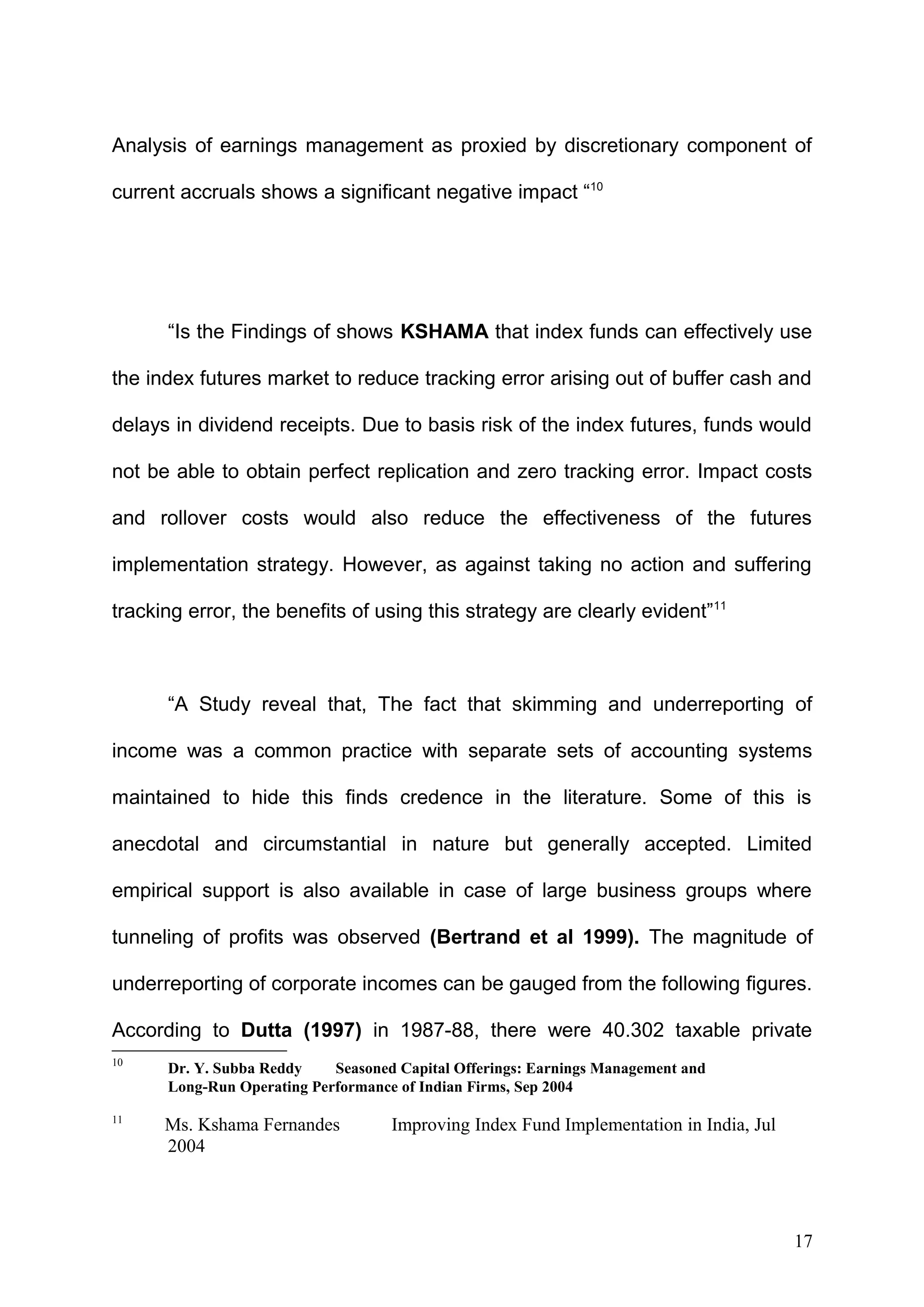 Analysis of earnings management as proxied by discretionary component of
current accruals shows a significant negative impact “10

“Is the Findings of shows KSHAMA that index funds can effectively use
the index futures market to reduce tracking error arising out of buffer cash and
delays in dividend receipts. Due to basis risk of the index futures, funds would
not be able to obtain perfect replication and zero tracking error. Impact costs
and rollover costs would also reduce the effectiveness of the futures
implementation strategy. However, as against taking no action and suffering
tracking error, the benefits of using this strategy are clearly evident”11

“A Study reveal that, The fact that skimming and underreporting of
income was a common practice with separate sets of accounting systems
maintained to hide this finds credence in the literature. Some of this is
anecdotal and circumstantial in nature but generally accepted. Limited
empirical support is also available in case of large business groups where
tunneling of profits was observed (Bertrand et al 1999). The magnitude of
underreporting of corporate incomes can be gauged from the following figures.
According to Dutta (1997) in 1987-88, there were 40.302 taxable private
10

Dr. Y. Subba Reddy
Seasoned Capital Offerings: Earnings Management and
Long-Run Operating Performance of Indian Firms, Sep 2004

11

Ms. Kshama Fernandes
2004

Improving Index Fund Implementation in India, Jul

17

 