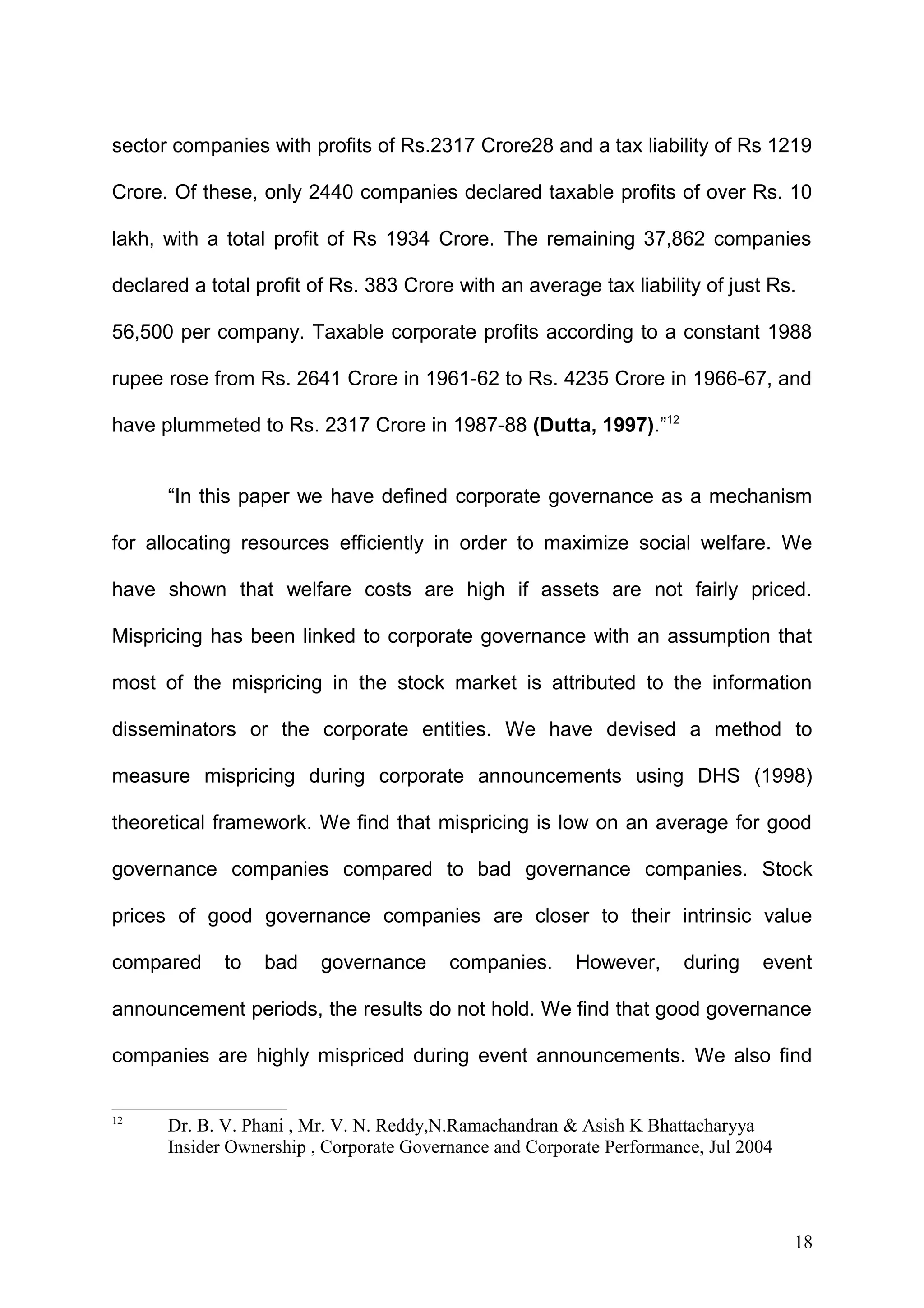 sector companies with profits of Rs.2317 Crore28 and a tax liability of Rs 1219
Crore. Of these, only 2440 companies declared taxable profits of over Rs. 10
lakh, with a total profit of Rs 1934 Crore. The remaining 37,862 companies
declared a total profit of Rs. 383 Crore with an average tax liability of just Rs.
56,500 per company. Taxable corporate profits according to a constant 1988
rupee rose from Rs. 2641 Crore in 1961-62 to Rs. 4235 Crore in 1966-67, and
have plummeted to Rs. 2317 Crore in 1987-88 (Dutta, 1997).”12
“In this paper we have defined corporate governance as a mechanism
for allocating resources efficiently in order to maximize social welfare. We
have shown that welfare costs are high if assets are not fairly priced.
Mispricing has been linked to corporate governance with an assumption that
most of the mispricing in the stock market is attributed to the information
disseminators or the corporate entities. We have devised a method to
measure mispricing during corporate announcements using DHS (1998)
theoretical framework. We find that mispricing is low on an average for good
governance companies compared to bad governance companies. Stock
prices of good governance companies are closer to their intrinsic value
compared

to

bad

governance

companies.

However,

during

event

announcement periods, the results do not hold. We find that good governance
companies are highly mispriced during event announcements. We also find
12

Dr. B. V. Phani , Mr. V. N. Reddy,N.Ramachandran & Asish K Bhattacharyya
Insider Ownership , Corporate Governance and Corporate Performance, Jul 2004

18

 
