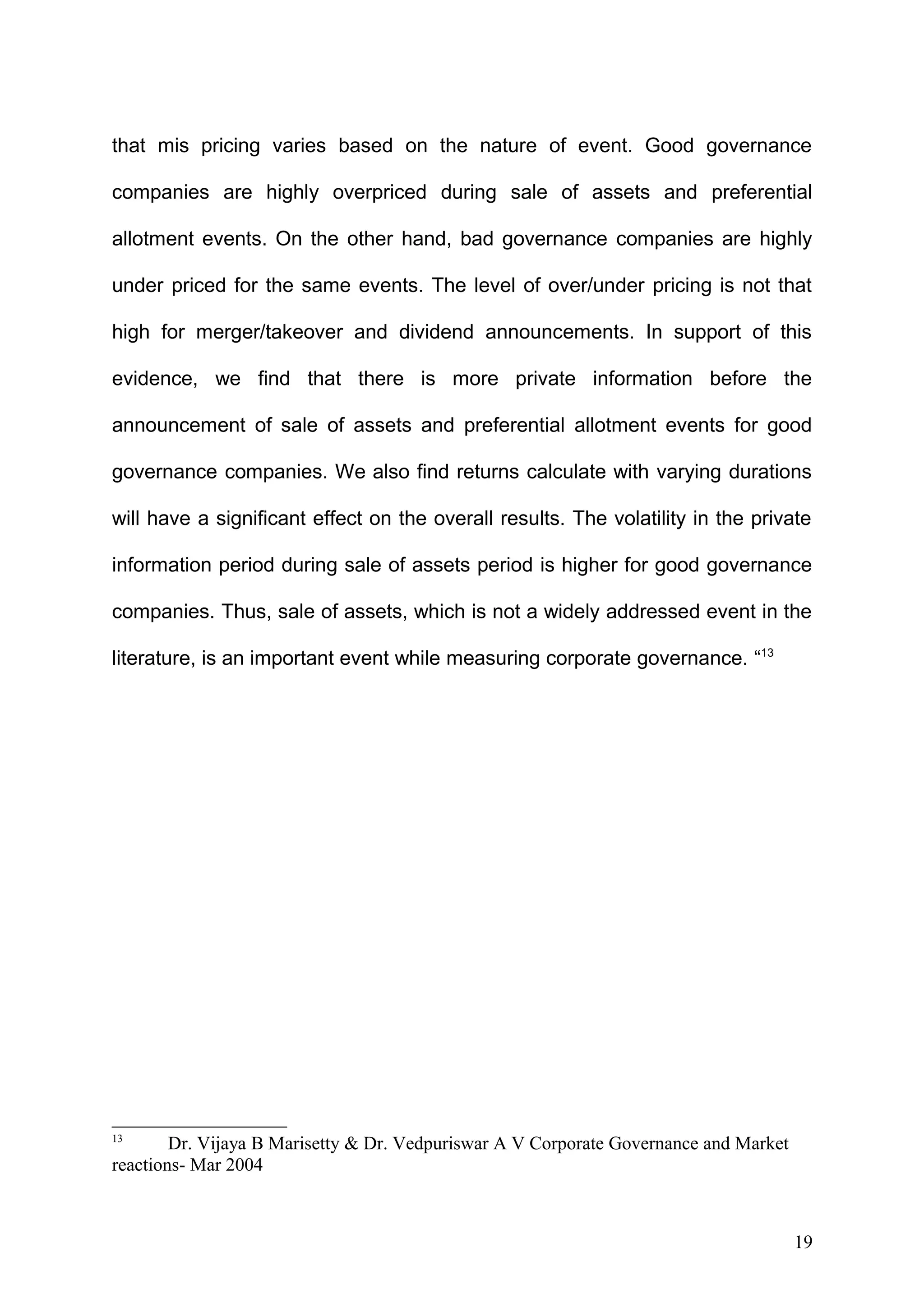 that mis pricing varies based on the nature of event. Good governance
companies are highly overpriced during sale of assets and preferential
allotment events. On the other hand, bad governance companies are highly
under priced for the same events. The level of over/under pricing is not that
high for merger/takeover and dividend announcements. In support of this
evidence, we find that there is more private information before the
announcement of sale of assets and preferential allotment events for good
governance companies. We also find returns calculate with varying durations
will have a significant effect on the overall results. The volatility in the private
information period during sale of assets period is higher for good governance
companies. Thus, sale of assets, which is not a widely addressed event in the
literature, is an important event while measuring corporate governance. “13

13

Dr. Vijaya B Marisetty & Dr. Vedpuriswar A V Corporate Governance and Market
reactions- Mar 2004

19

 