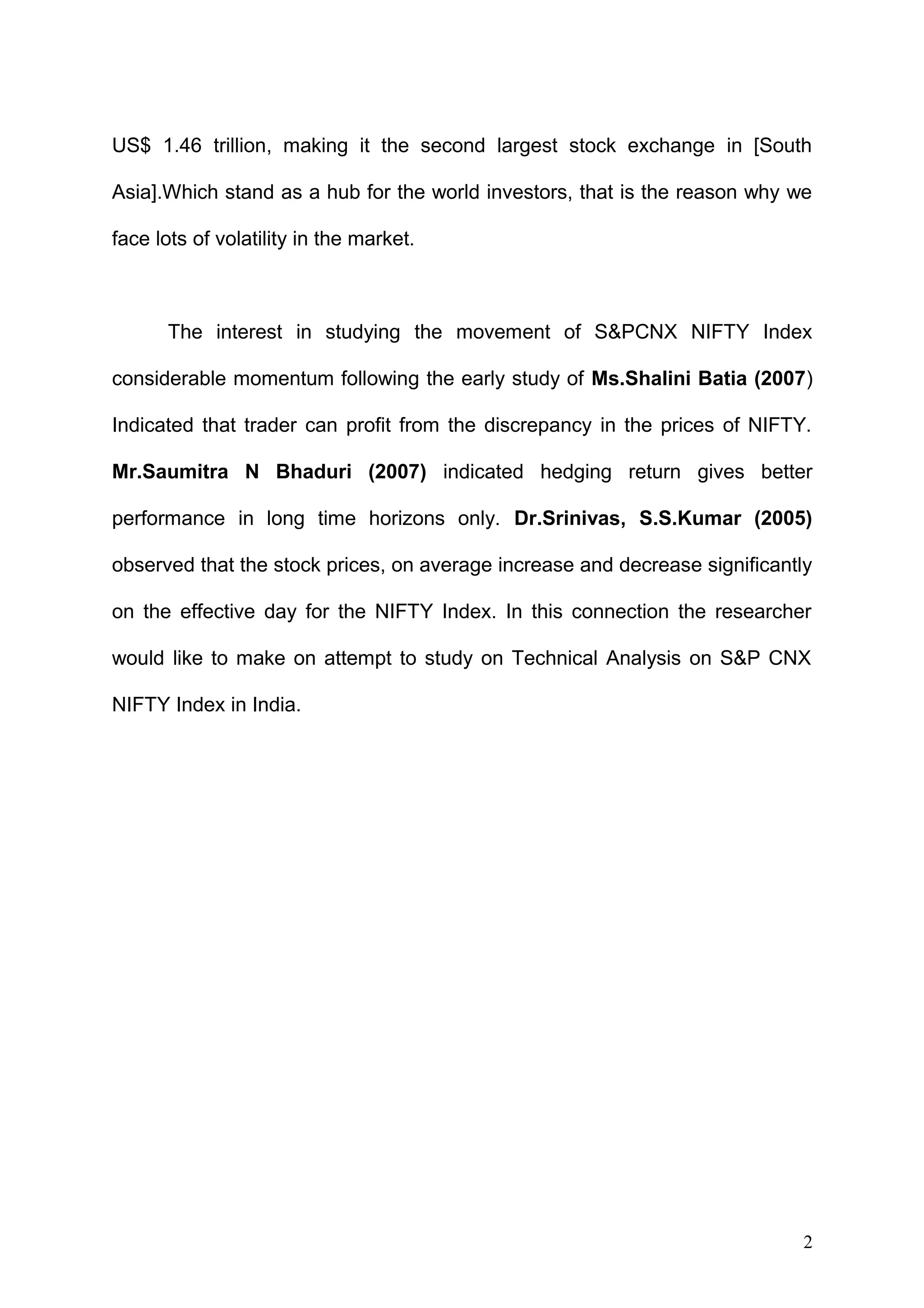 US$ 1.46 trillion, making it the second largest stock exchange in [South
Asia].Which stand as a hub for the world investors, that is the reason why we
face lots of volatility in the market.

The interest in studying the movement of S&PCNX NIFTY Index
considerable momentum following the early study of Ms.Shalini Batia (2007)
Indicated that trader can profit from the discrepancy in the prices of NIFTY.
Mr.Saumitra N Bhaduri (2007) indicated hedging return gives better
performance in long time horizons only. Dr.Srinivas, S.S.Kumar (2005)
observed that the stock prices, on average increase and decrease significantly
on the effective day for the NIFTY Index. In this connection the researcher
would like to make on attempt to study on Technical Analysis on S&P CNX
NIFTY Index in India.

2

 