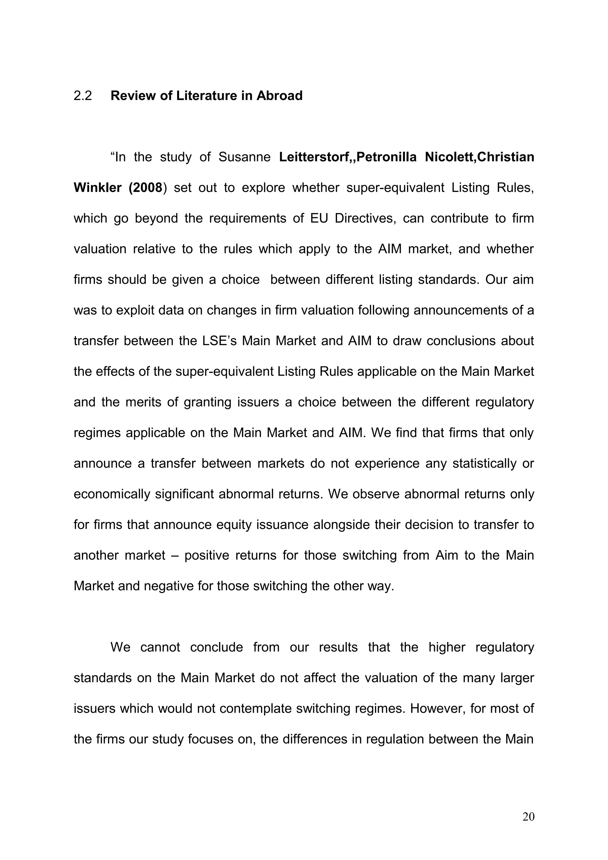 2.2

Review of Literature in Abroad

“In the study of Susanne Leitterstorf,,Petronilla Nicolett,Christian
Winkler (2008) set out to explore whether super-equivalent Listing Rules,
which go beyond the requirements of EU Directives, can contribute to firm
valuation relative to the rules which apply to the AIM market, and whether
firms should be given a choice between different listing standards. Our aim
was to exploit data on changes in firm valuation following announcements of a
transfer between the LSE’s Main Market and AIM to draw conclusions about
the effects of the super-equivalent Listing Rules applicable on the Main Market
and the merits of granting issuers a choice between the different regulatory
regimes applicable on the Main Market and AIM. We find that firms that only
announce a transfer between markets do not experience any statistically or
economically significant abnormal returns. We observe abnormal returns only
for firms that announce equity issuance alongside their decision to transfer to
another market – positive returns for those switching from Aim to the Main
Market and negative for those switching the other way.

We cannot conclude from our results that the higher regulatory
standards on the Main Market do not affect the valuation of the many larger
issuers which would not contemplate switching regimes. However, for most of
the firms our study focuses on, the differences in regulation between the Main

20

 