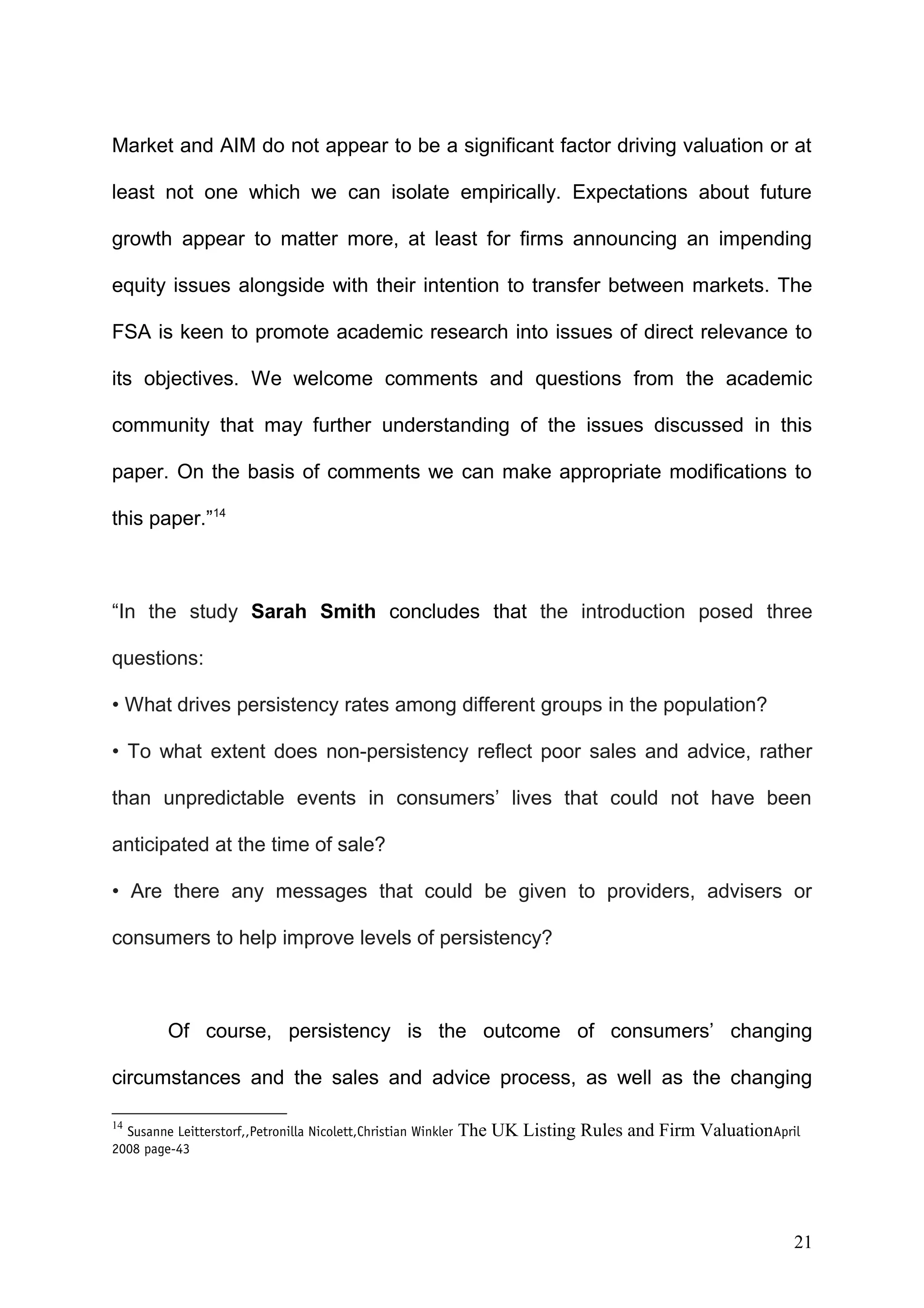 Market and AIM do not appear to be a significant factor driving valuation or at
least not one which we can isolate empirically. Expectations about future
growth appear to matter more, at least for firms announcing an impending
equity issues alongside with their intention to transfer between markets. The
FSA is keen to promote academic research into issues of direct relevance to
its objectives. We welcome comments and questions from the academic
community that may further understanding of the issues discussed in this
paper. On the basis of comments we can make appropriate modifications to
this paper.”14

“In the study Sarah Smith concludes that the introduction posed three
questions:
• What drives persistency rates among different groups in the population?
• To what extent does non-persistency reflect poor sales and advice, rather
than unpredictable events in consumers’ lives that could not have been
anticipated at the time of sale?
• Are there any messages that could be given to providers, advisers or
consumers to help improve levels of persistency?

Of course, persistency is the outcome of consumers’ changing
circumstances and the sales and advice process, as well as the changing
14

Susanne Leitterstorf,,Petronilla Nicolett,Christian Winkler
2008 page-43

The UK Listing Rules and Firm ValuationApril

21

 