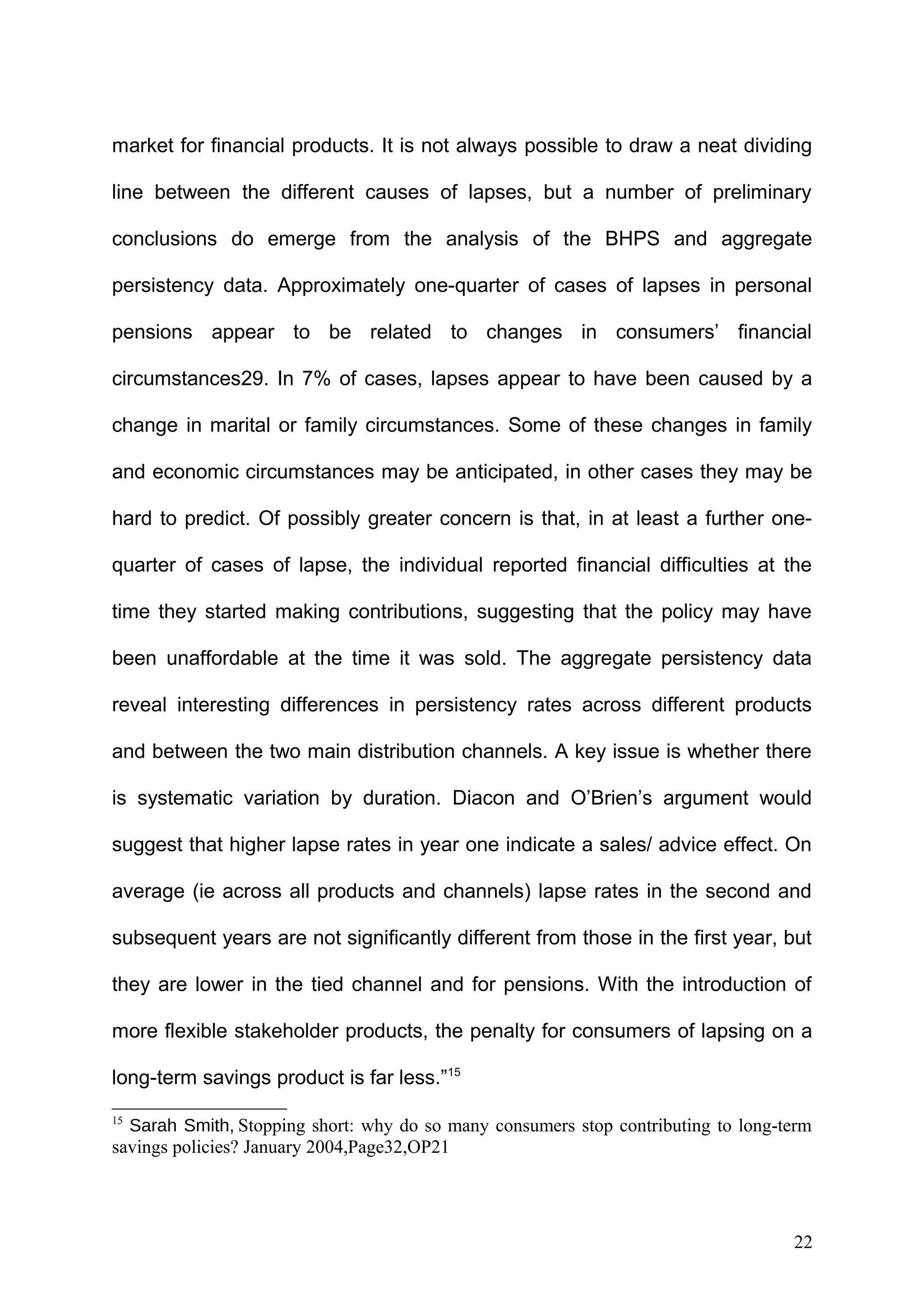 market for financial products. It is not always possible to draw a neat dividing
line between the different causes of lapses, but a number of preliminary
conclusions do emerge from the analysis of the BHPS and aggregate
persistency data. Approximately one-quarter of cases of lapses in personal
pensions appear to be related to changes in consumers’ financial
circumstances29. In 7% of cases, lapses appear to have been caused by a
change in marital or family circumstances. Some of these changes in family
and economic circumstances may be anticipated, in other cases they may be
hard to predict. Of possibly greater concern is that, in at least a further onequarter of cases of lapse, the individual reported financial difficulties at the
time they started making contributions, suggesting that the policy may have
been unaffordable at the time it was sold. The aggregate persistency data
reveal interesting differences in persistency rates across different products
and between the two main distribution channels. A key issue is whether there
is systematic variation by duration. Diacon and O’Brien’s argument would
suggest that higher lapse rates in year one indicate a sales/ advice effect. On
average (ie across all products and channels) lapse rates in the second and
subsequent years are not significantly different from those in the first year, but
they are lower in the tied channel and for pensions. With the introduction of
more flexible stakeholder products, the penalty for consumers of lapsing on a
long-term savings product is far less.”15
15

Sarah Smith, Stopping short: why do so many consumers stop contributing to long-term
savings policies? January 2004,Page32,OP21

22

 