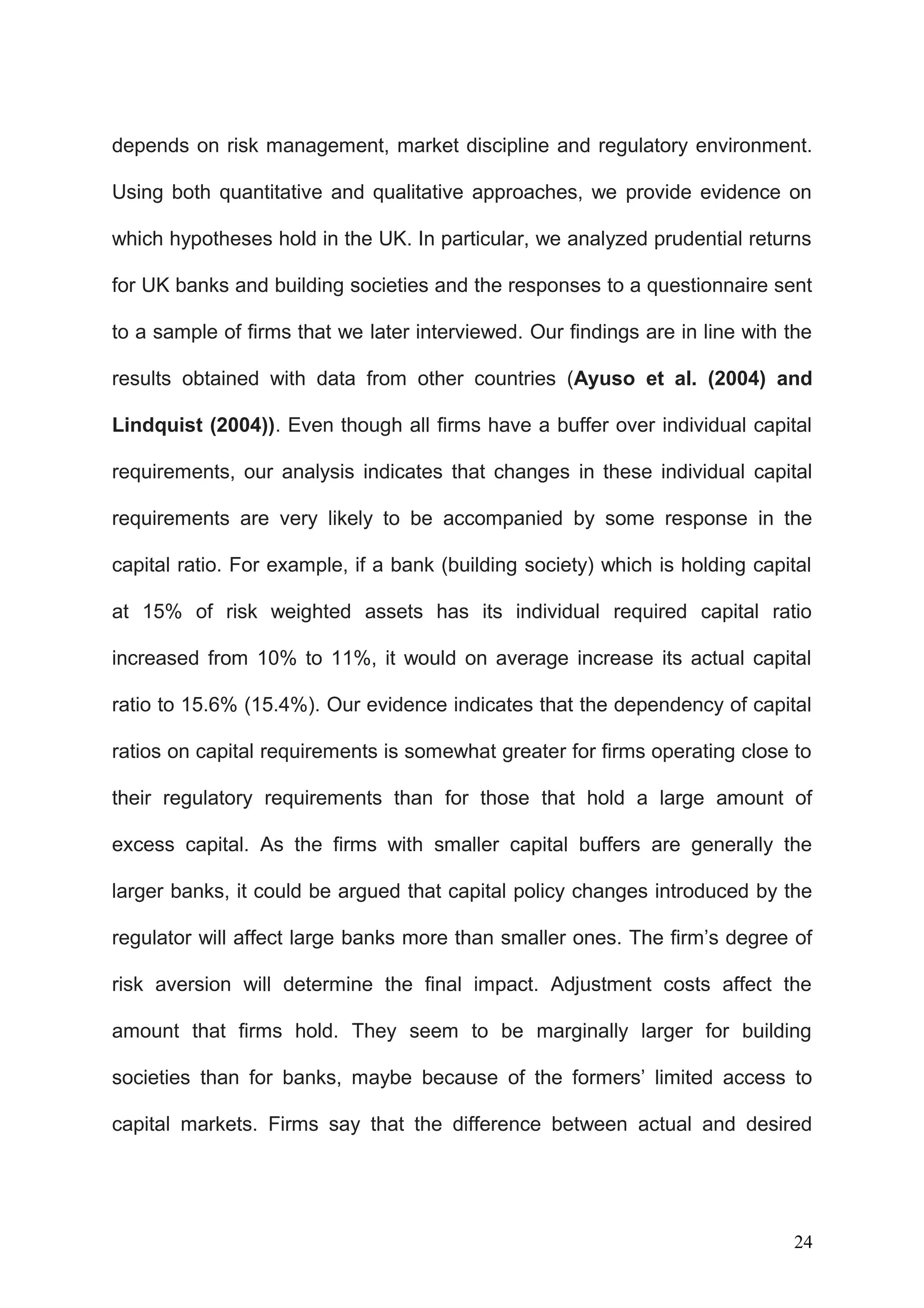depends on risk management, market discipline and regulatory environment.
Using both quantitative and qualitative approaches, we provide evidence on
which hypotheses hold in the UK. In particular, we analyzed prudential returns
for UK banks and building societies and the responses to a questionnaire sent
to a sample of firms that we later interviewed. Our findings are in line with the
results obtained with data from other countries (Ayuso et al. (2004) and
Lindquist (2004)). Even though all firms have a buffer over individual capital
requirements, our analysis indicates that changes in these individual capital
requirements are very likely to be accompanied by some response in the
capital ratio. For example, if a bank (building society) which is holding capital
at 15% of risk weighted assets has its individual required capital ratio
increased from 10% to 11%, it would on average increase its actual capital
ratio to 15.6% (15.4%). Our evidence indicates that the dependency of capital
ratios on capital requirements is somewhat greater for firms operating close to
their regulatory requirements than for those that hold a large amount of
excess capital. As the firms with smaller capital buffers are generally the
larger banks, it could be argued that capital policy changes introduced by the
regulator will affect large banks more than smaller ones. The firm’s degree of
risk aversion will determine the final impact. Adjustment costs affect the
amount that firms hold. They seem to be marginally larger for building
societies than for banks, maybe because of the formers’ limited access to
capital markets. Firms say that the difference between actual and desired

24

 
