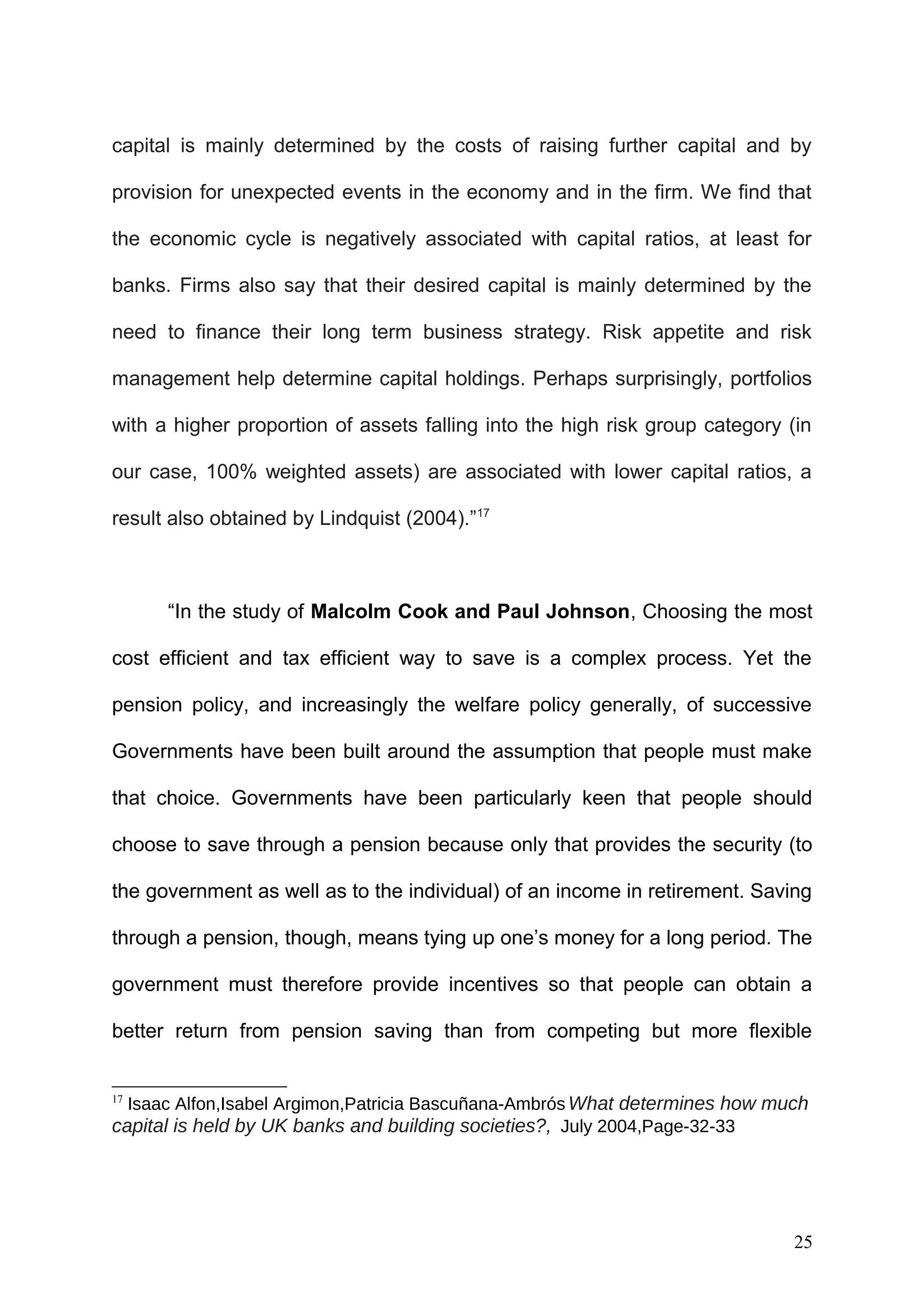 capital is mainly determined by the costs of raising further capital and by
provision for unexpected events in the economy and in the firm. We find that
the economic cycle is negatively associated with capital ratios, at least for
banks. Firms also say that their desired capital is mainly determined by the
need to finance their long term business strategy. Risk appetite and risk
management help determine capital holdings. Perhaps surprisingly, portfolios
with a higher proportion of assets falling into the high risk group category (in
our case, 100% weighted assets) are associated with lower capital ratios, a
result also obtained by Lindquist (2004).”17

“In the study of Malcolm Cook and Paul Johnson, Choosing the most
cost efficient and tax efficient way to save is a complex process. Yet the
pension policy, and increasingly the welfare policy generally, of successive
Governments have been built around the assumption that people must make
that choice. Governments have been particularly keen that people should
choose to save through a pension because only that provides the security (to
the government as well as to the individual) of an income in retirement. Saving
through a pension, though, means tying up one’s money for a long period. The
government must therefore provide incentives so that people can obtain a
better return from pension saving than from competing but more flexible
Isaac Alfon,Isabel Argimon,Patricia Bascuñana-Ambrós What determines how much
capital is held by UK banks and building societies?, July 2004,Page-32-33
17

25

 