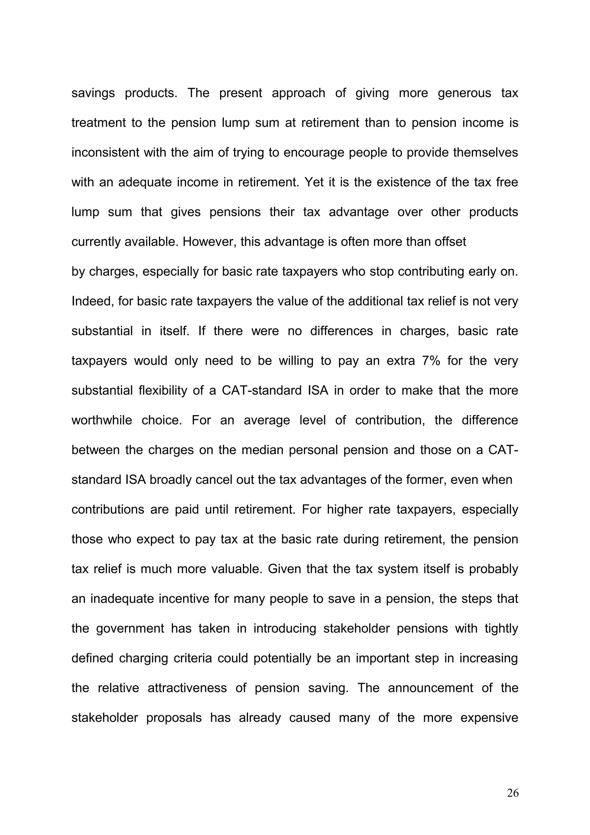 savings products. The present approach of giving more generous tax
treatment to the pension lump sum at retirement than to pension income is
inconsistent with the aim of trying to encourage people to provide themselves
with an adequate income in retirement. Yet it is the existence of the tax free
lump sum that gives pensions their tax advantage over other products
currently available. However, this advantage is often more than offset
by charges, especially for basic rate taxpayers who stop contributing early on.
Indeed, for basic rate taxpayers the value of the additional tax relief is not very
substantial in itself. If there were no differences in charges, basic rate
taxpayers would only need to be willing to pay an extra 7% for the very
substantial flexibility of a CAT-standard ISA in order to make that the more
worthwhile choice. For an average level of contribution, the difference
between the charges on the median personal pension and those on a CATstandard ISA broadly cancel out the tax advantages of the former, even when
contributions are paid until retirement. For higher rate taxpayers, especially
those who expect to pay tax at the basic rate during retirement, the pension
tax relief is much more valuable. Given that the tax system itself is probably
an inadequate incentive for many people to save in a pension, the steps that
the government has taken in introducing stakeholder pensions with tightly
defined charging criteria could potentially be an important step in increasing
the relative attractiveness of pension saving. The announcement of the
stakeholder proposals has already caused many of the more expensive

26

 