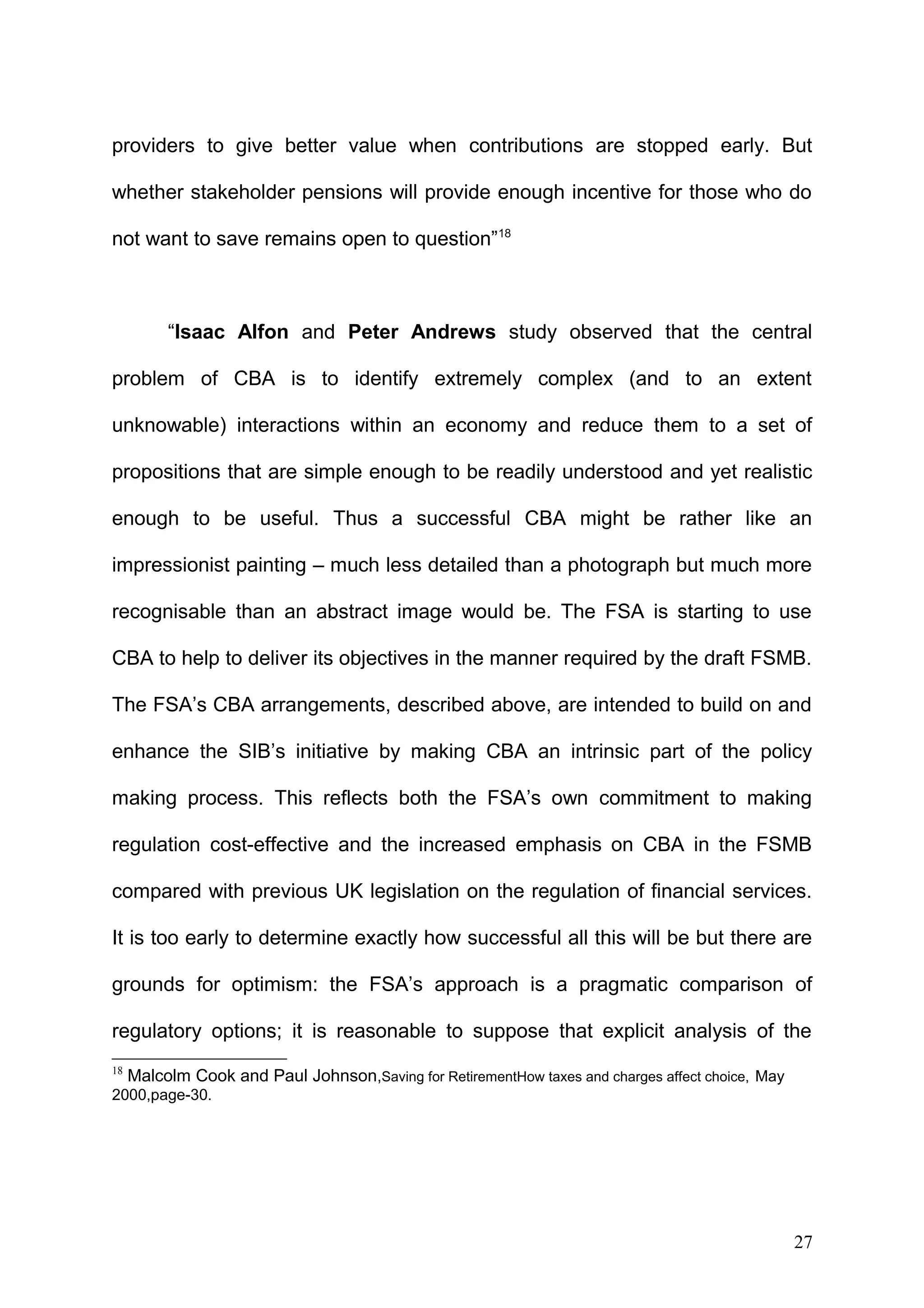 providers to give better value when contributions are stopped early. But
whether stakeholder pensions will provide enough incentive for those who do
not want to save remains open to question”18

“Isaac Alfon and Peter Andrews study observed that the central
problem of CBA is to identify extremely complex (and to an extent
unknowable) interactions within an economy and reduce them to a set of
propositions that are simple enough to be readily understood and yet realistic
enough to be useful. Thus a successful CBA might be rather like an
impressionist painting – much less detailed than a photograph but much more
recognisable than an abstract image would be. The FSA is starting to use
CBA to help to deliver its objectives in the manner required by the draft FSMB.
The FSA’s CBA arrangements, described above, are intended to build on and
enhance the SIB’s initiative by making CBA an intrinsic part of the policy
making process. This reflects both the FSA’s own commitment to making
regulation cost-effective and the increased emphasis on CBA in the FSMB
compared with previous UK legislation on the regulation of financial services.
It is too early to determine exactly how successful all this will be but there are
grounds for optimism: the FSA’s approach is a pragmatic comparison of
regulatory options; it is reasonable to suppose that explicit analysis of the
18

Malcolm Cook and Paul Johnson,Saving for RetirementHow taxes and charges affect choice, May

2000,page-30.

27

 