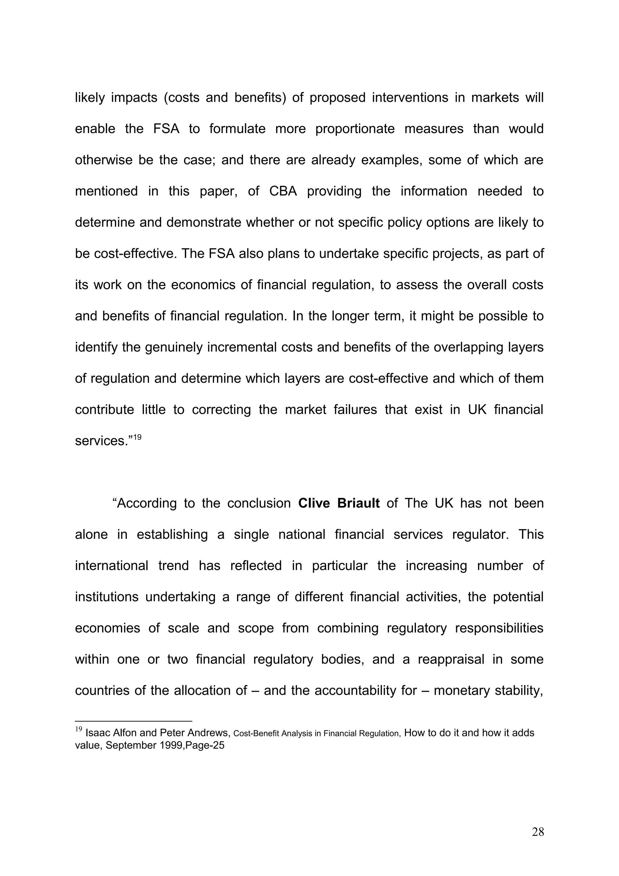 likely impacts (costs and benefits) of proposed interventions in markets will
enable the FSA to formulate more proportionate measures than would
otherwise be the case; and there are already examples, some of which are
mentioned in this paper, of CBA providing the information needed to
determine and demonstrate whether or not specific policy options are likely to
be cost-effective. The FSA also plans to undertake specific projects, as part of
its work on the economics of financial regulation, to assess the overall costs
and benefits of financial regulation. In the longer term, it might be possible to
identify the genuinely incremental costs and benefits of the overlapping layers
of regulation and determine which layers are cost-effective and which of them
contribute little to correcting the market failures that exist in UK financial
services.”19

“According to the conclusion Clive Briault of The UK has not been
alone in establishing a single national financial services regulator. This
international trend has reflected in particular the increasing number of
institutions undertaking a range of different financial activities, the potential
economies of scale and scope from combining regulatory responsibilities
within one or two financial regulatory bodies, and a reappraisal in some
countries of the allocation of – and the accountability for – monetary stability,
19

Isaac Alfon and Peter Andrews, Cost-Benefit Analysis in Financial Regulation, How to do it and how it adds
value, September 1999,Page-25

28

 