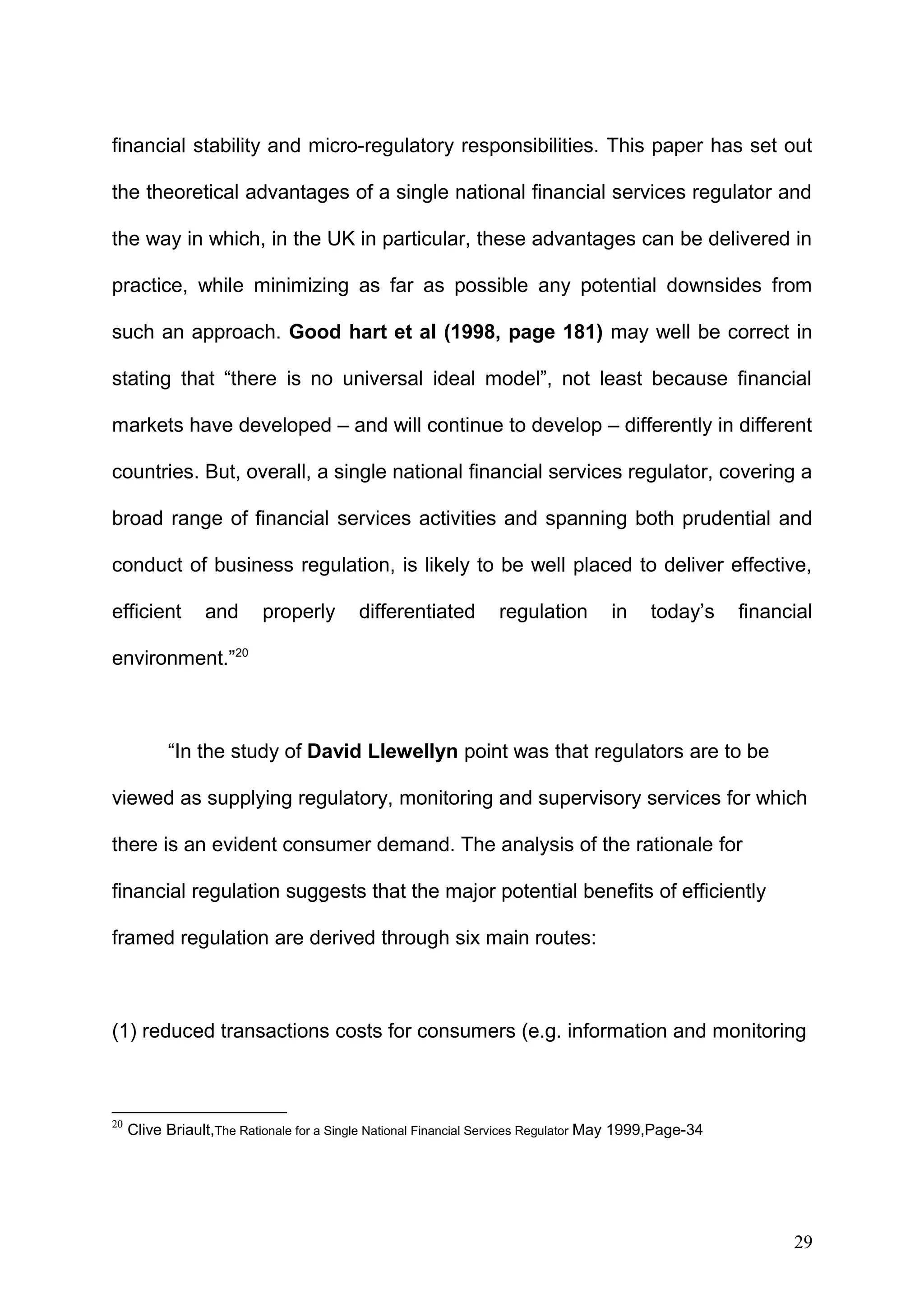 financial stability and micro-regulatory responsibilities. This paper has set out
the theoretical advantages of a single national financial services regulator and
the way in which, in the UK in particular, these advantages can be delivered in
practice, while minimizing as far as possible any potential downsides from
such an approach. Good hart et al (1998, page 181) may well be correct in
stating that “there is no universal ideal model”, not least because financial
markets have developed – and will continue to develop – differently in different
countries. But, overall, a single national financial services regulator, covering a
broad range of financial services activities and spanning both prudential and
conduct of business regulation, is likely to be well placed to deliver effective,
efficient

and

properly

differentiated

regulation

in

today’s

financial

environment.”20

“In the study of David Llewellyn point was that regulators are to be
viewed as supplying regulatory, monitoring and supervisory services for which
there is an evident consumer demand. The analysis of the rationale for
financial regulation suggests that the major potential benefits of efficiently
framed regulation are derived through six main routes:

(1) reduced transactions costs for consumers (e.g. information and monitoring

20

Clive Briault,The Rationale for a Single National Financial Services Regulator May 1999,Page-34

29

 