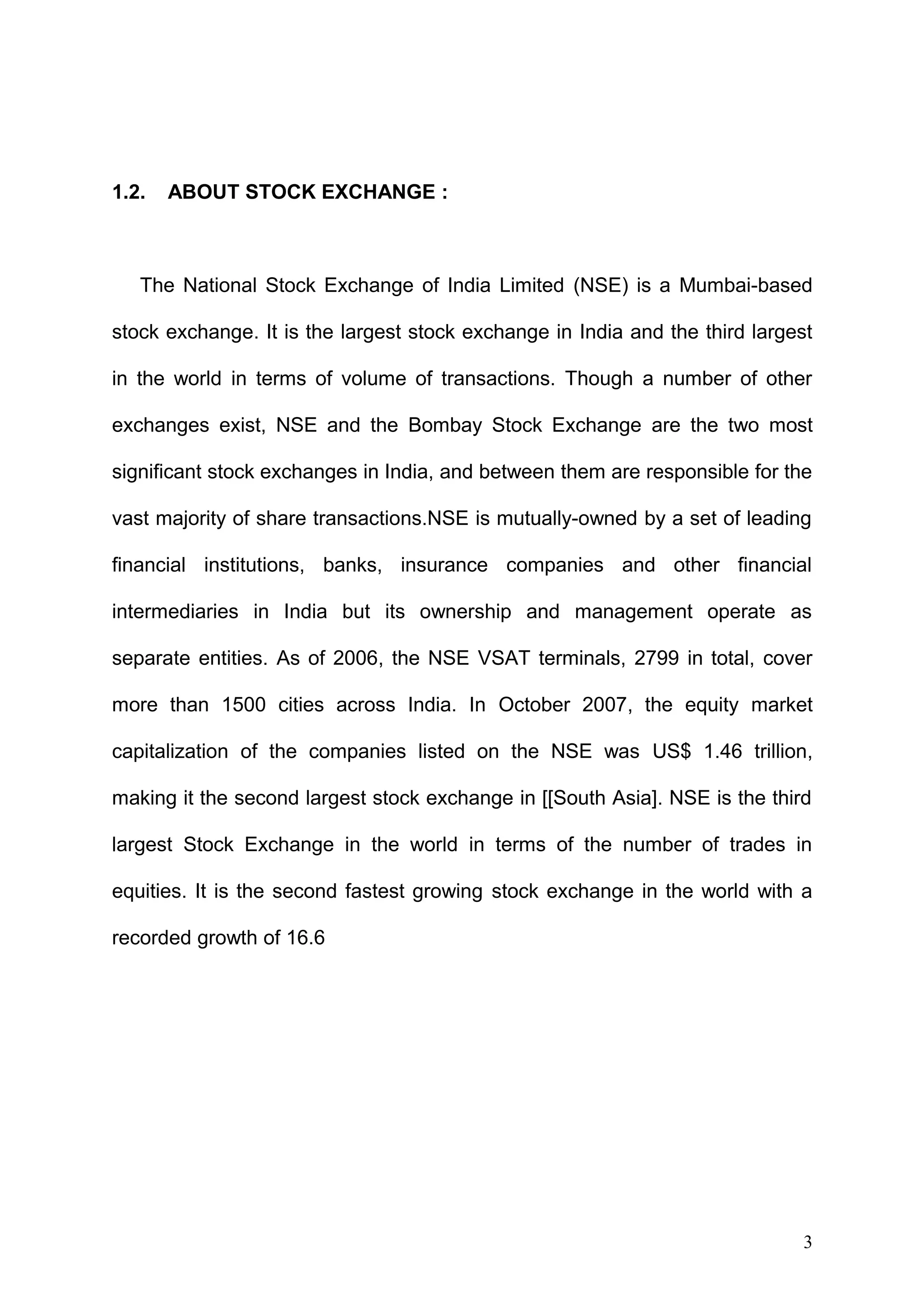 1.2.

ABOUT STOCK EXCHANGE :

The National Stock Exchange of India Limited (NSE) is a Mumbai-based
stock exchange. It is the largest stock exchange in India and the third largest
in the world in terms of volume of transactions. Though a number of other
exchanges exist, NSE and the Bombay Stock Exchange are the two most
significant stock exchanges in India, and between them are responsible for the
vast majority of share transactions.NSE is mutually-owned by a set of leading
financial institutions, banks, insurance companies and other financial
intermediaries in India but its ownership and management operate as
separate entities. As of 2006, the NSE VSAT terminals, 2799 in total, cover
more than 1500 cities across India. In October 2007, the equity market
capitalization of the companies listed on the NSE was US$ 1.46 trillion,
making it the second largest stock exchange in [[South Asia]. NSE is the third
largest Stock Exchange in the world in terms of the number of trades in
equities. It is the second fastest growing stock exchange in the world with a
recorded growth of 16.6

3

 