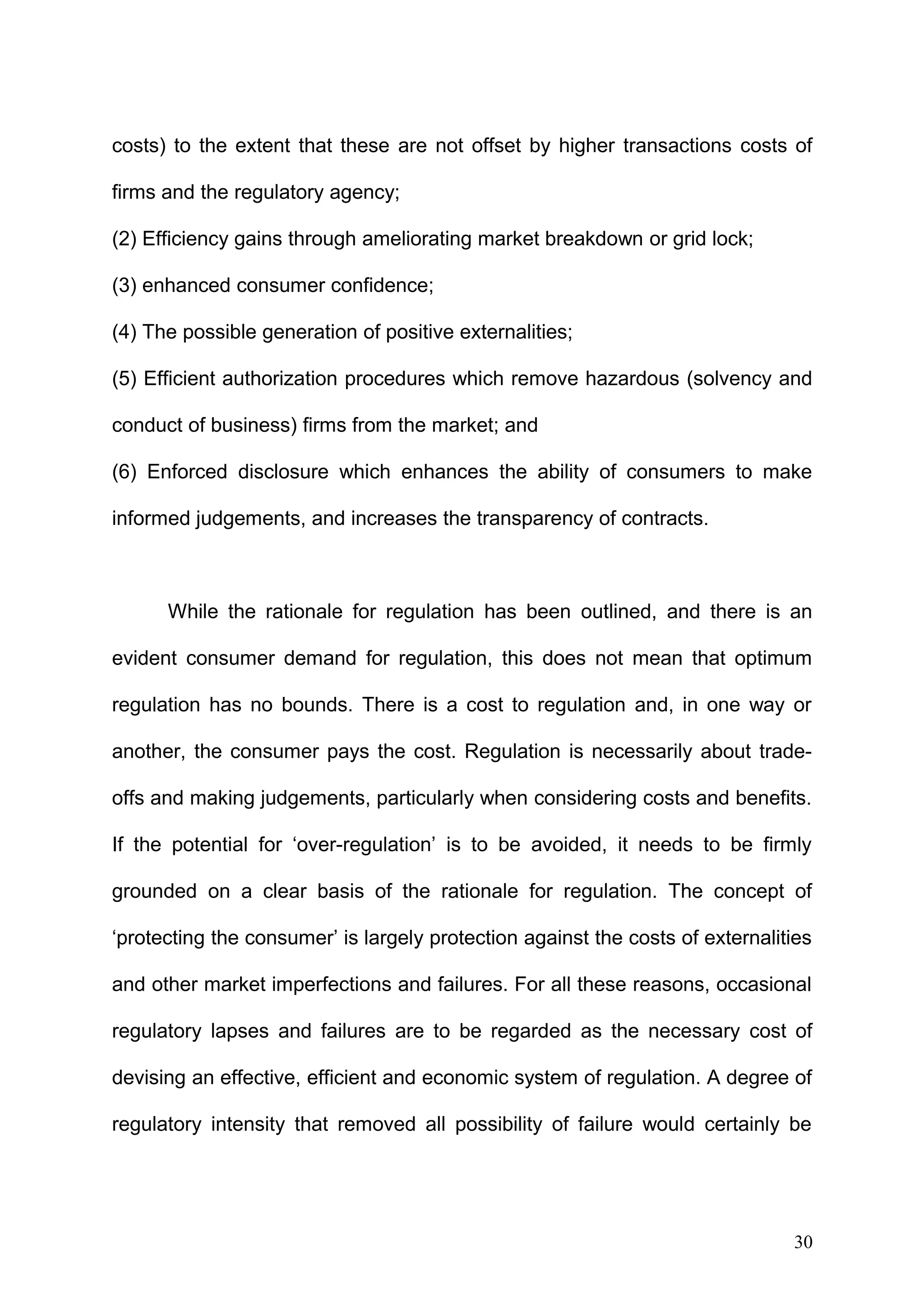 costs) to the extent that these are not offset by higher transactions costs of
firms and the regulatory agency;
(2) Efficiency gains through ameliorating market breakdown or grid lock;
(3) enhanced consumer confidence;
(4) The possible generation of positive externalities;
(5) Efficient authorization procedures which remove hazardous (solvency and
conduct of business) firms from the market; and
(6) Enforced disclosure which enhances the ability of consumers to make
informed judgements, and increases the transparency of contracts.

While the rationale for regulation has been outlined, and there is an
evident consumer demand for regulation, this does not mean that optimum
regulation has no bounds. There is a cost to regulation and, in one way or
another, the consumer pays the cost. Regulation is necessarily about tradeoffs and making judgements, particularly when considering costs and benefits.
If the potential for ‘over-regulation’ is to be avoided, it needs to be firmly
grounded on a clear basis of the rationale for regulation. The concept of
‘protecting the consumer’ is largely protection against the costs of externalities
and other market imperfections and failures. For all these reasons, occasional
regulatory lapses and failures are to be regarded as the necessary cost of
devising an effective, efficient and economic system of regulation. A degree of
regulatory intensity that removed all possibility of failure would certainly be

30

 