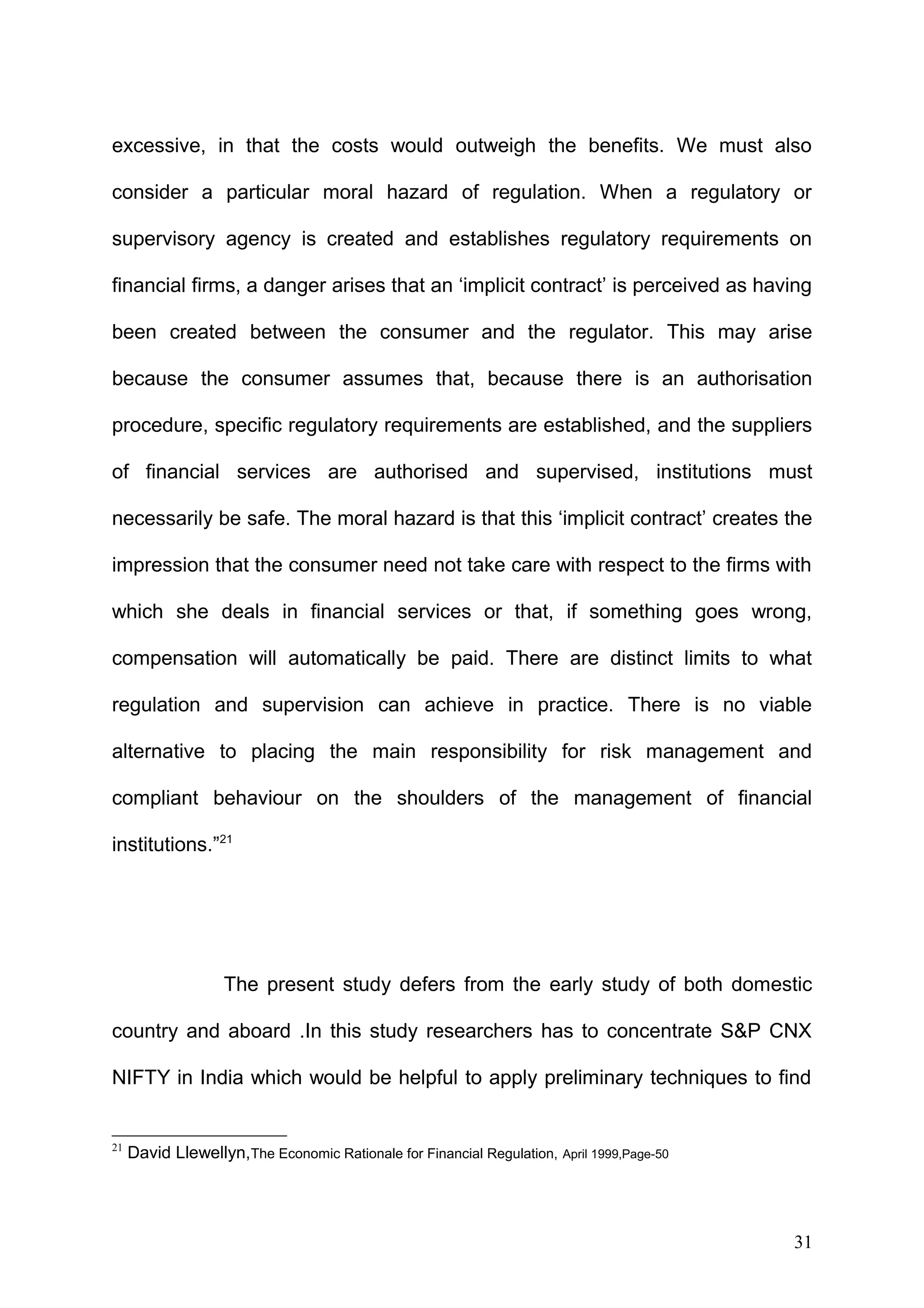 excessive, in that the costs would outweigh the benefits. We must also
consider a particular moral hazard of regulation. When a regulatory or
supervisory agency is created and establishes regulatory requirements on
financial firms, a danger arises that an ‘implicit contract’ is perceived as having
been created between the consumer and the regulator. This may arise
because the consumer assumes that, because there is an authorisation
procedure, specific regulatory requirements are established, and the suppliers
of financial services are authorised and supervised, institutions must
necessarily be safe. The moral hazard is that this ‘implicit contract’ creates the
impression that the consumer need not take care with respect to the firms with
which she deals in financial services or that, if something goes wrong,
compensation will automatically be paid. There are distinct limits to what
regulation and supervision can achieve in practice. There is no viable
alternative to placing the main responsibility for risk management and
compliant behaviour on the shoulders of the management of financial
institutions.”21

The present study defers from the early study of both domestic
country and aboard .In this study researchers has to concentrate S&P CNX
NIFTY in India which would be helpful to apply preliminary techniques to find

21

David Llewellyn,The Economic Rationale for Financial Regulation, April 1999,Page-50

31

 