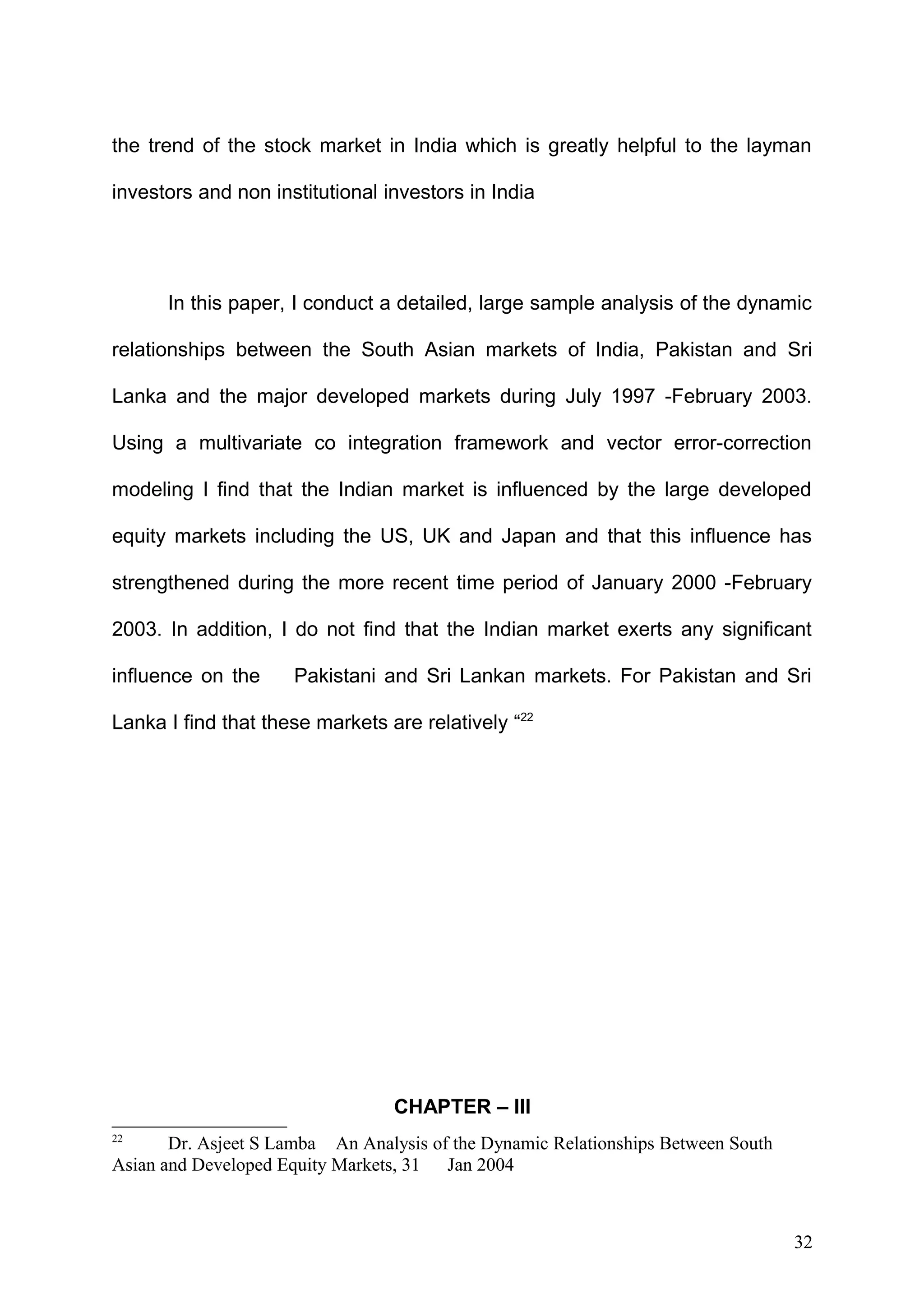 the trend of the stock market in India which is greatly helpful to the layman
investors and non institutional investors in India

In this paper, I conduct a detailed, large sample analysis of the dynamic
relationships between the South Asian markets of India, Pakistan and Sri
Lanka and the major developed markets during July 1997 -February 2003.
Using a multivariate co integration framework and vector error-correction
modeling I find that the Indian market is influenced by the large developed
equity markets including the US, UK and Japan and that this influence has
strengthened during the more recent time period of January 2000 -February
2003. In addition, I do not find that the Indian market exerts any significant
influence on the

Pakistani and Sri Lankan markets. For Pakistan and Sri

Lanka I find that these markets are relatively “22

CHAPTER – III
22

Dr. Asjeet S Lamba An Analysis of the Dynamic Relationships Between South
Asian and Developed Equity Markets, 31 Jan 2004

32

 