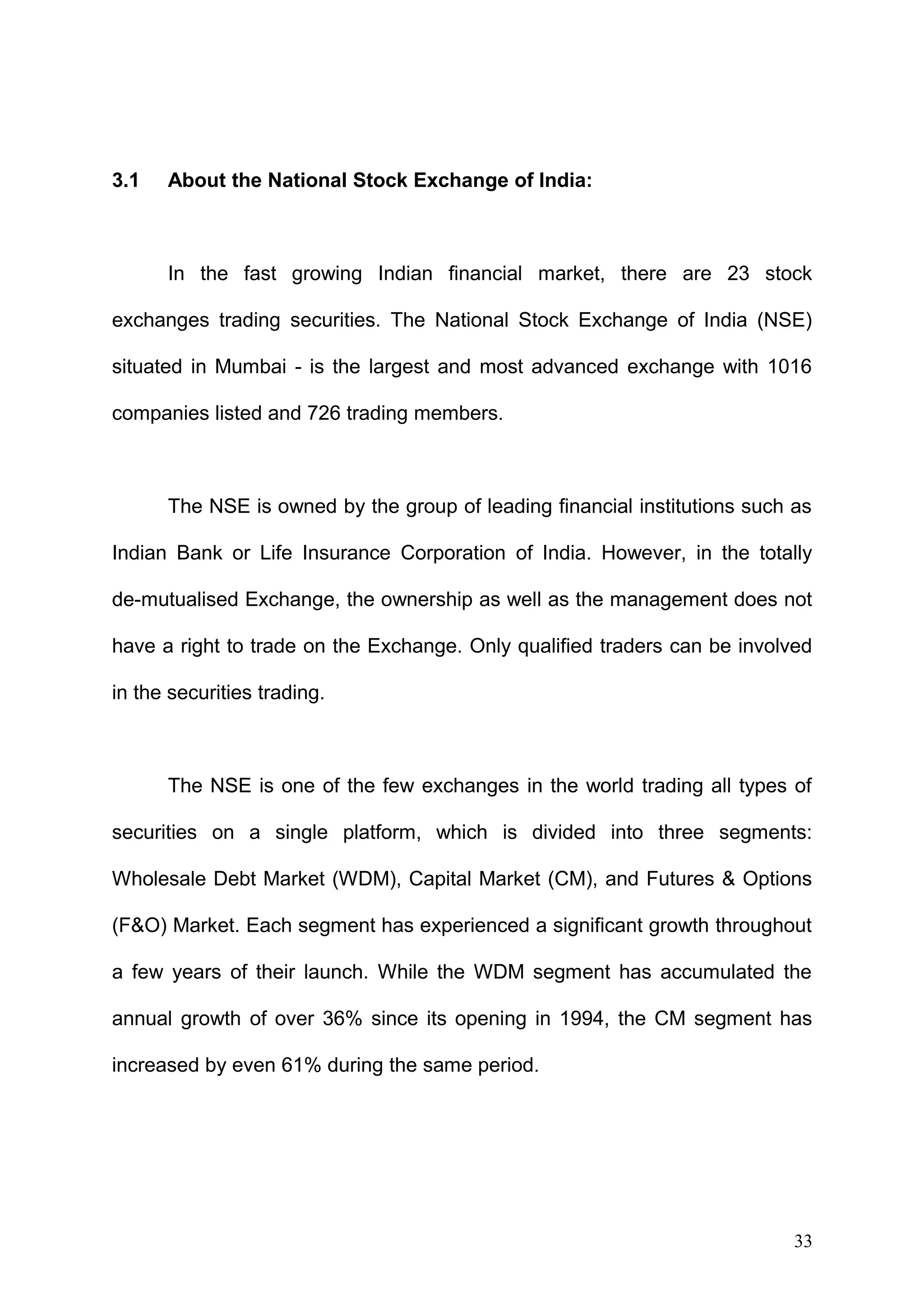3.1

About the National Stock Exchange of India:

In the fast growing Indian financial market, there are 23 stock
exchanges trading securities. The National Stock Exchange of India (NSE)
situated in Mumbai - is the largest and most advanced exchange with 1016
companies listed and 726 trading members.

The NSE is owned by the group of leading financial institutions such as
Indian Bank or Life Insurance Corporation of India. However, in the totally
de-mutualised Exchange, the ownership as well as the management does not
have a right to trade on the Exchange. Only qualified traders can be involved
in the securities trading.

The NSE is one of the few exchanges in the world trading all types of
securities on a single platform, which is divided into three segments:
Wholesale Debt Market (WDM), Capital Market (CM), and Futures & Options
(F&O) Market. Each segment has experienced a significant growth throughout
a few years of their launch. While the WDM segment has accumulated the
annual growth of over 36% since its opening in 1994, the CM segment has
increased by even 61% during the same period.

33

 