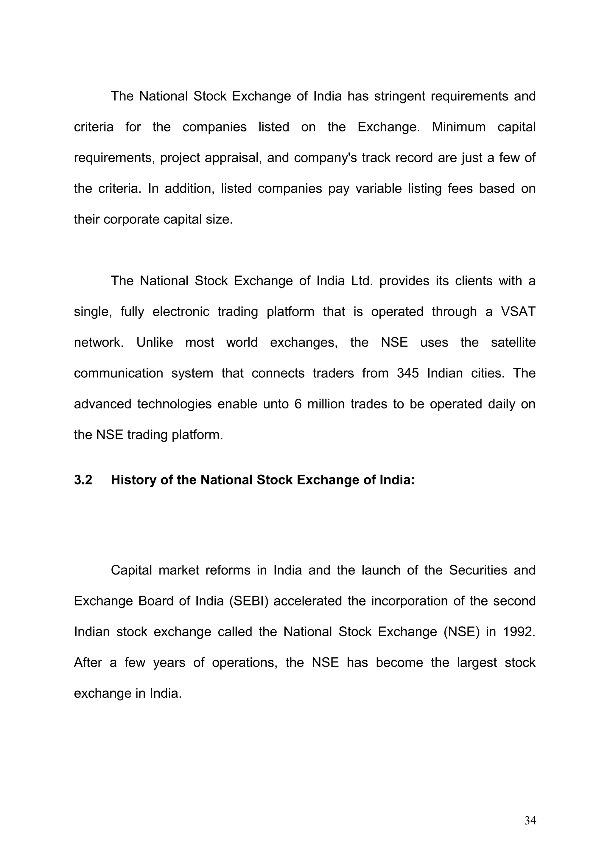 The National Stock Exchange of India has stringent requirements and
criteria for the companies listed on the Exchange. Minimum capital
requirements, project appraisal, and company's track record are just a few of
the criteria. In addition, listed companies pay variable listing fees based on
their corporate capital size.

The National Stock Exchange of India Ltd. provides its clients with a
single, fully electronic trading platform that is operated through a VSAT
network. Unlike most world exchanges, the NSE uses the satellite
communication system that connects traders from 345 Indian cities. The
advanced technologies enable unto 6 million trades to be operated daily on
the NSE trading platform.
3.2

History of the National Stock Exchange of India:

Capital market reforms in India and the launch of the Securities and
Exchange Board of India (SEBI) accelerated the incorporation of the second
Indian stock exchange called the National Stock Exchange (NSE) in 1992.
After a few years of operations, the NSE has become the largest stock
exchange in India.

34

 