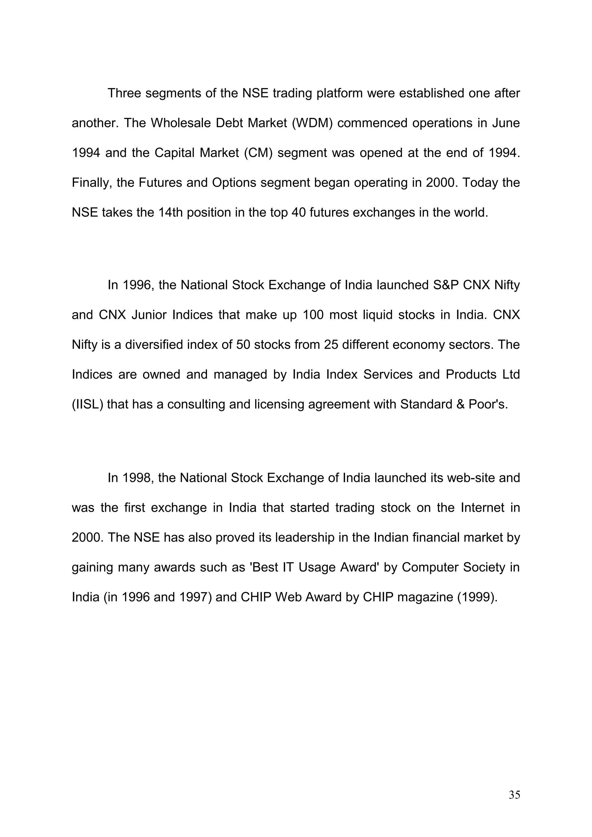 Three segments of the NSE trading platform were established one after
another. The Wholesale Debt Market (WDM) commenced operations in June
1994 and the Capital Market (CM) segment was opened at the end of 1994.
Finally, the Futures and Options segment began operating in 2000. Today the
NSE takes the 14th position in the top 40 futures exchanges in the world.

In 1996, the National Stock Exchange of India launched S&P CNX Nifty
and CNX Junior Indices that make up 100 most liquid stocks in India. CNX
Nifty is a diversified index of 50 stocks from 25 different economy sectors. The
Indices are owned and managed by India Index Services and Products Ltd
(IISL) that has a consulting and licensing agreement with Standard & Poor's.

In 1998, the National Stock Exchange of India launched its web-site and
was the first exchange in India that started trading stock on the Internet in
2000. The NSE has also proved its leadership in the Indian financial market by
gaining many awards such as 'Best IT Usage Award' by Computer Society in
India (in 1996 and 1997) and CHIP Web Award by CHIP magazine (1999).

35

 
