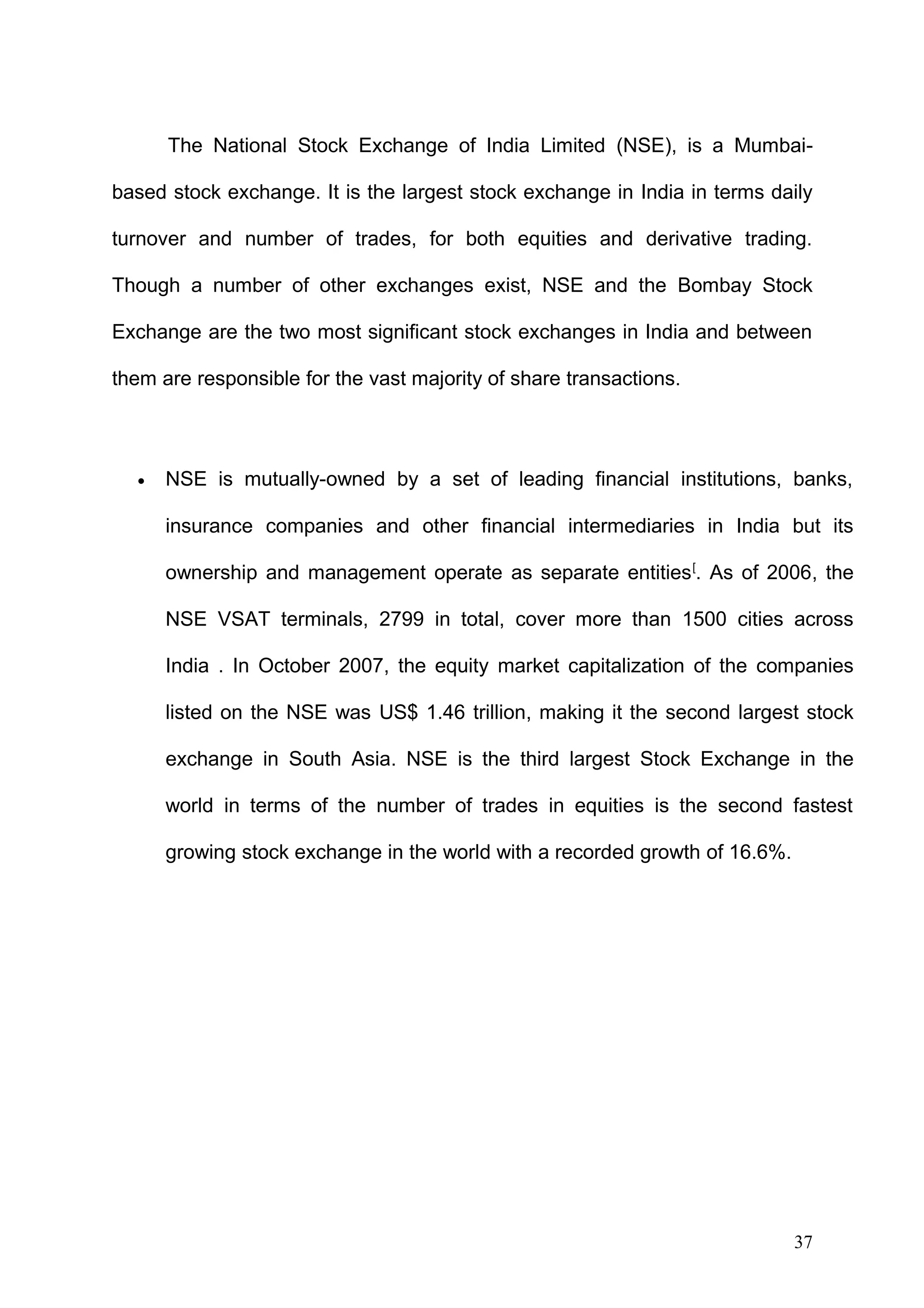 The National Stock Exchange of India Limited (NSE), is a Mumbaibased stock exchange. It is the largest stock exchange in India in terms daily
turnover and number of trades, for both equities and derivative trading.
Though a number of other exchanges exist, NSE and the Bombay Stock
Exchange are the two most significant stock exchanges in India and between
them are responsible for the vast majority of share transactions.

•

NSE is mutually-owned by a set of leading financial institutions, banks,
insurance companies and other financial intermediaries in India but its
ownership and management operate as separate entities [. As of 2006, the
NSE VSAT terminals, 2799 in total, cover more than 1500 cities across
India . In October 2007, the equity market capitalization of the companies
listed on the NSE was US$ 1.46 trillion, making it the second largest stock
exchange in South Asia. NSE is the third largest Stock Exchange in the
world in terms of the number of trades in equities is the second fastest
growing stock exchange in the world with a recorded growth of 16.6%.

37

 