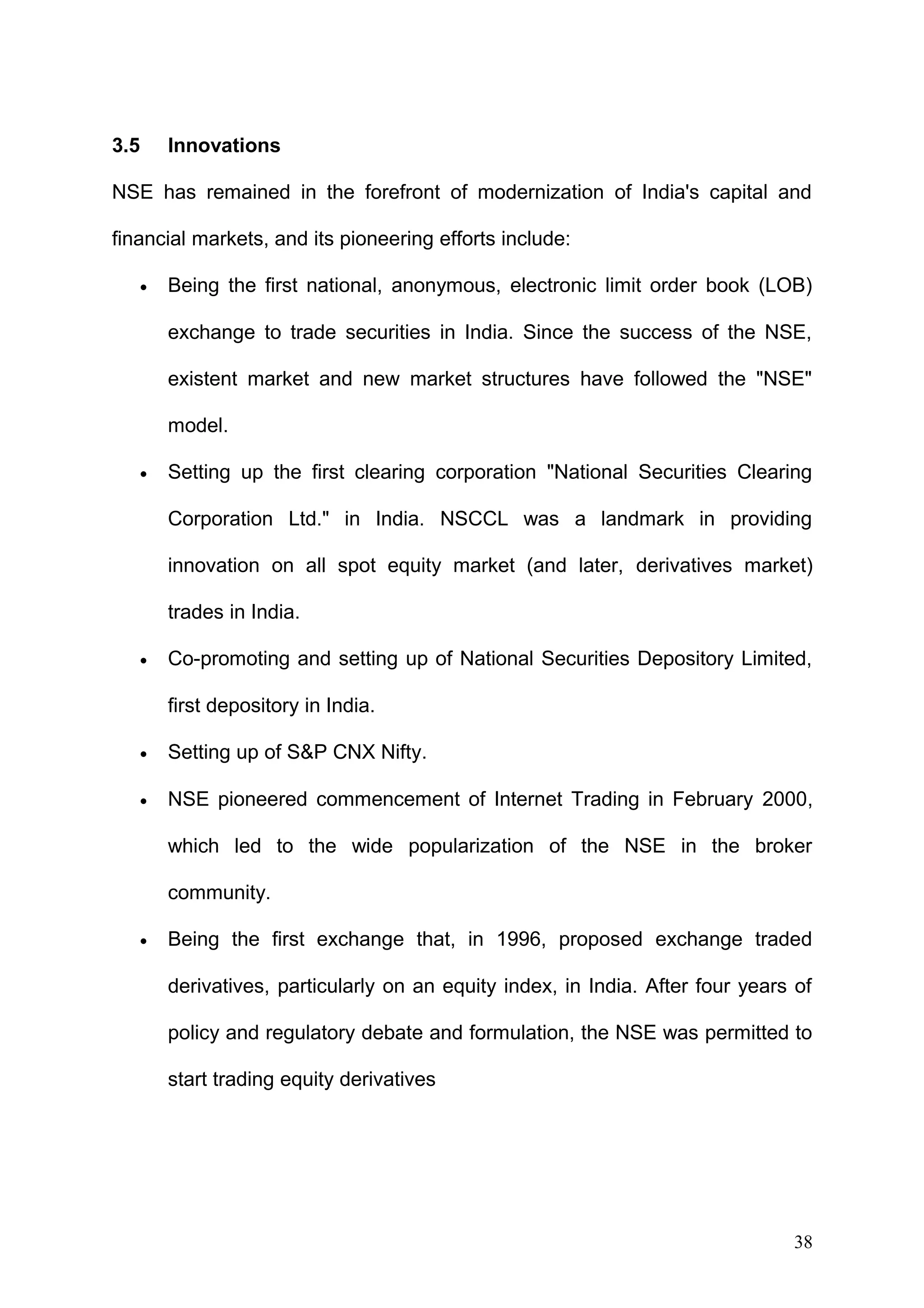 3.5

Innovations

NSE has remained in the forefront of modernization of India's capital and
financial markets, and its pioneering efforts include:
•

Being the first national, anonymous, electronic limit order book (LOB)
exchange to trade securities in India. Since the success of the NSE,
existent market and new market structures have followed the "NSE"
model.

•

Setting up the first clearing corporation "National Securities Clearing
Corporation Ltd." in India. NSCCL was a landmark in providing
innovation on all spot equity market (and later, derivatives market)
trades in India.

•

Co-promoting and setting up of National Securities Depository Limited,
first depository in India.

•

Setting up of S&P CNX Nifty.

•

NSE pioneered commencement of Internet Trading in February 2000,
which led to the wide popularization of the NSE in the broker
community.

•

Being the first exchange that, in 1996, proposed exchange traded
derivatives, particularly on an equity index, in India. After four years of
policy and regulatory debate and formulation, the NSE was permitted to
start trading equity derivatives

38

 