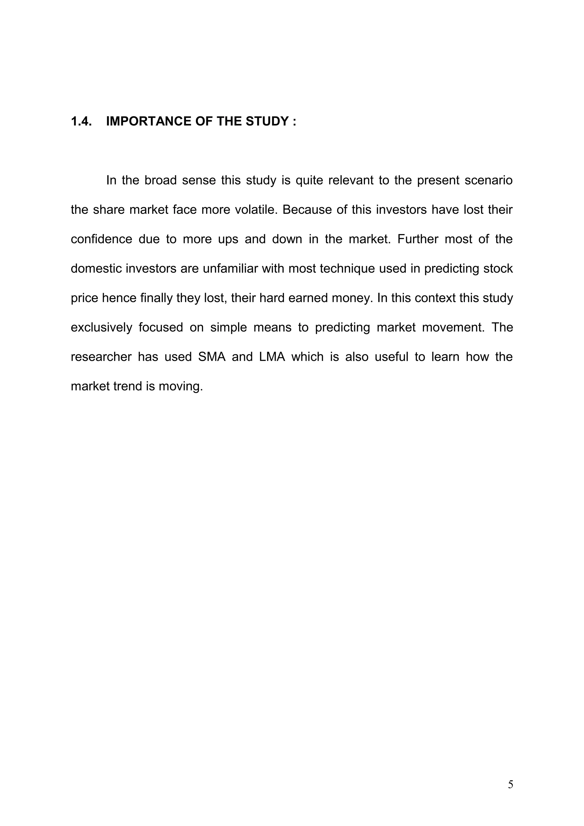 1.4.

IMPORTANCE OF THE STUDY :

In the broad sense this study is quite relevant to the present scenario
the share market face more volatile. Because of this investors have lost their
confidence due to more ups and down in the market. Further most of the
domestic investors are unfamiliar with most technique used in predicting stock
price hence finally they lost, their hard earned money. In this context this study
exclusively focused on simple means to predicting market movement. The
researcher has used SMA and LMA which is also useful to learn how the
market trend is moving.

5

 