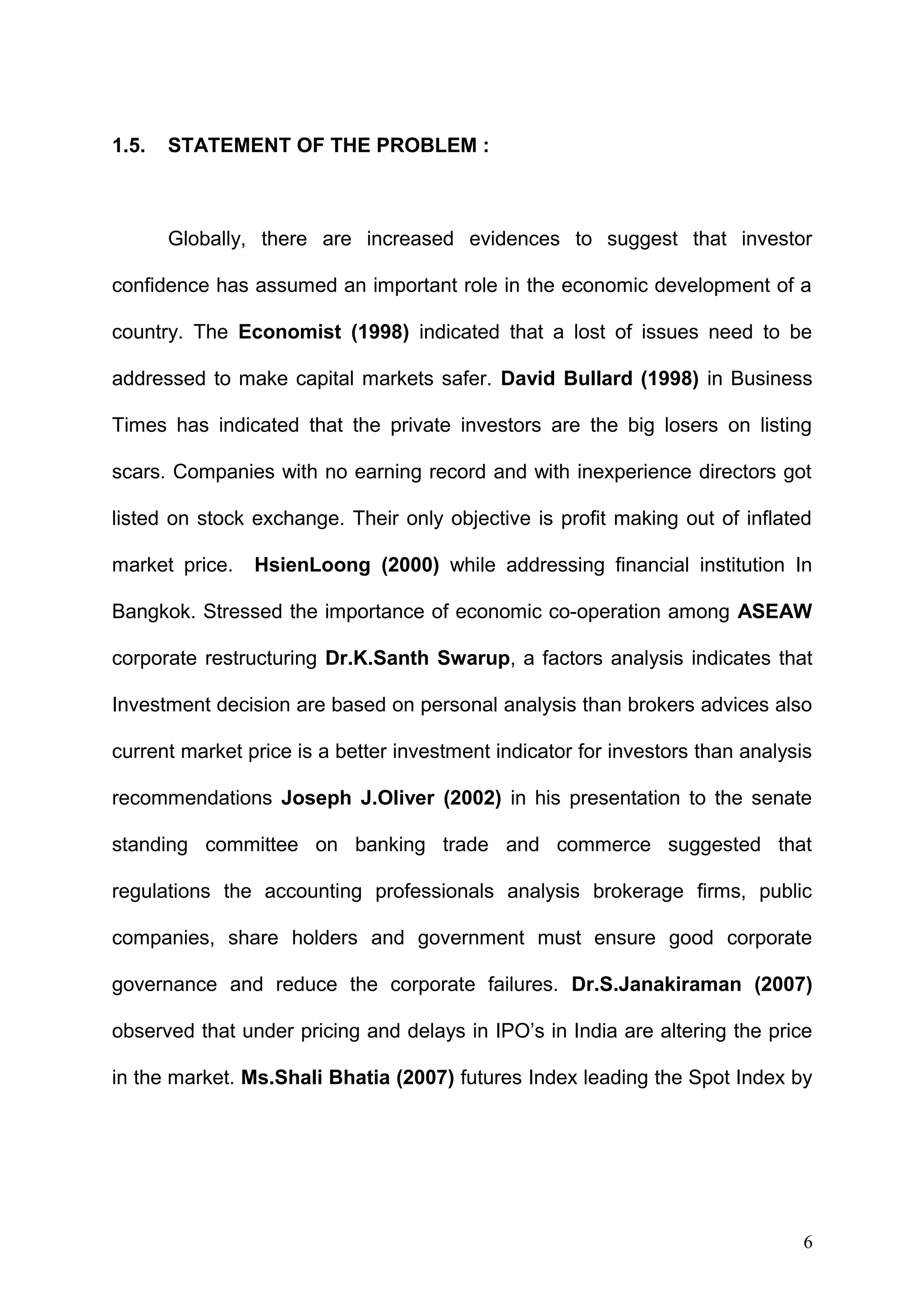 1.5.

STATEMENT OF THE PROBLEM :

Globally, there are increased evidences to suggest that investor
confidence has assumed an important role in the economic development of a
country. The Economist (1998) indicated that a lost of issues need to be
addressed to make capital markets safer. David Bullard (1998) in Business
Times has indicated that the private investors are the big losers on listing
scars. Companies with no earning record and with inexperience directors got
listed on stock exchange. Their only objective is profit making out of inflated
market price.

HsienLoong (2000) while addressing financial institution In

Bangkok. Stressed the importance of economic co-operation among ASEAW
corporate restructuring Dr.K.Santh Swarup, a factors analysis indicates that
Investment decision are based on personal analysis than brokers advices also
current market price is a better investment indicator for investors than analysis
recommendations Joseph J.Oliver (2002) in his presentation to the senate
standing committee on banking trade and commerce suggested that
regulations the accounting professionals analysis brokerage firms, public
companies, share holders and government must ensure good corporate
governance and reduce the corporate failures. Dr.S.Janakiraman (2007)
observed that under pricing and delays in IPO’s in India are altering the price
in the market. Ms.Shali Bhatia (2007) futures Index leading the Spot Index by

6

 