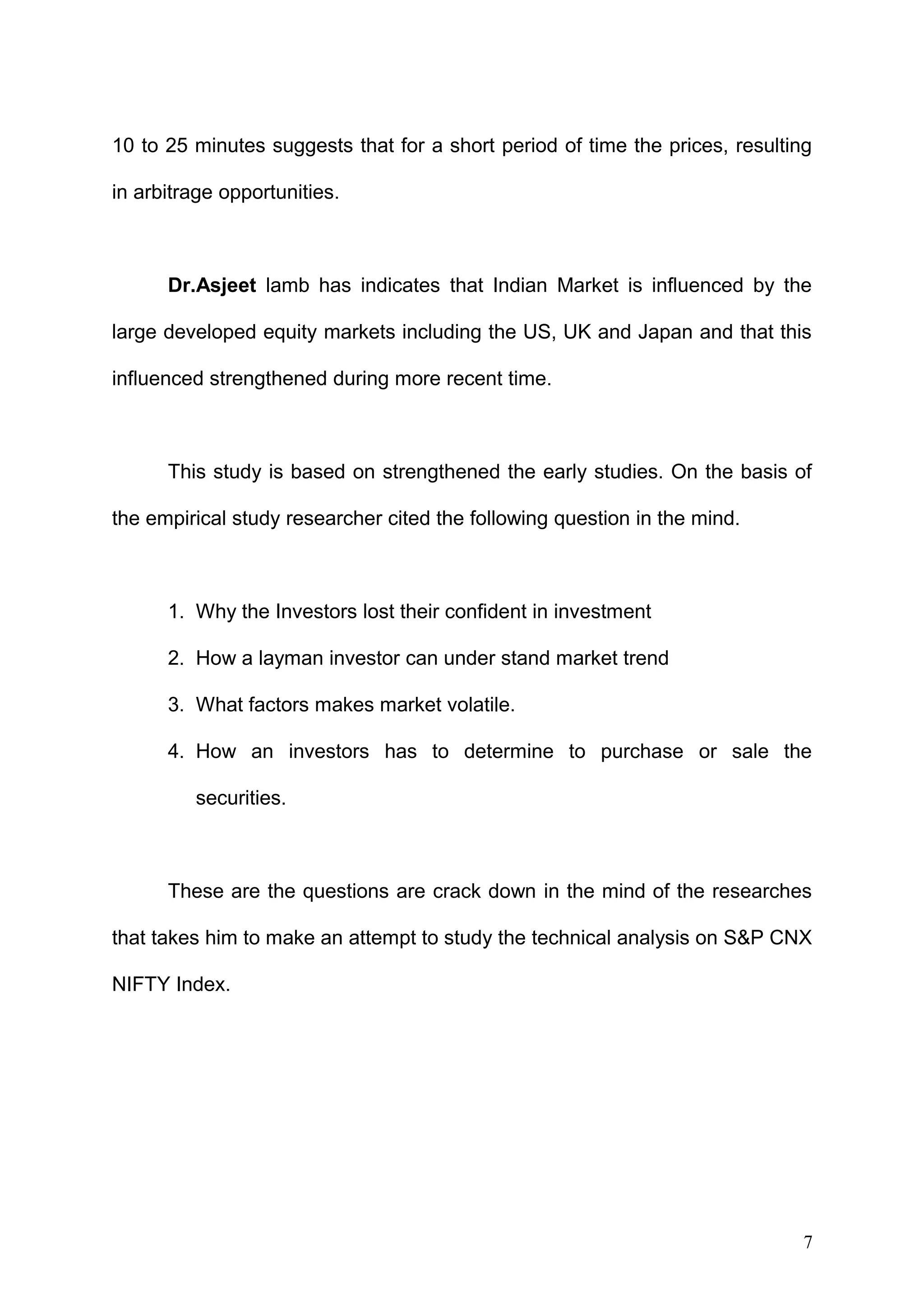 10 to 25 minutes suggests that for a short period of time the prices, resulting
in arbitrage opportunities.

Dr.Asjeet lamb has indicates that Indian Market is influenced by the
large developed equity markets including the US, UK and Japan and that this
influenced strengthened during more recent time.

This study is based on strengthened the early studies. On the basis of
the empirical study researcher cited the following question in the mind.

1. Why the Investors lost their confident in investment
2. How a layman investor can under stand market trend
3. What factors makes market volatile.
4. How an investors has to determine to purchase or sale the
securities.

These are the questions are crack down in the mind of the researches
that takes him to make an attempt to study the technical analysis on S&P CNX
NIFTY Index.

7

 