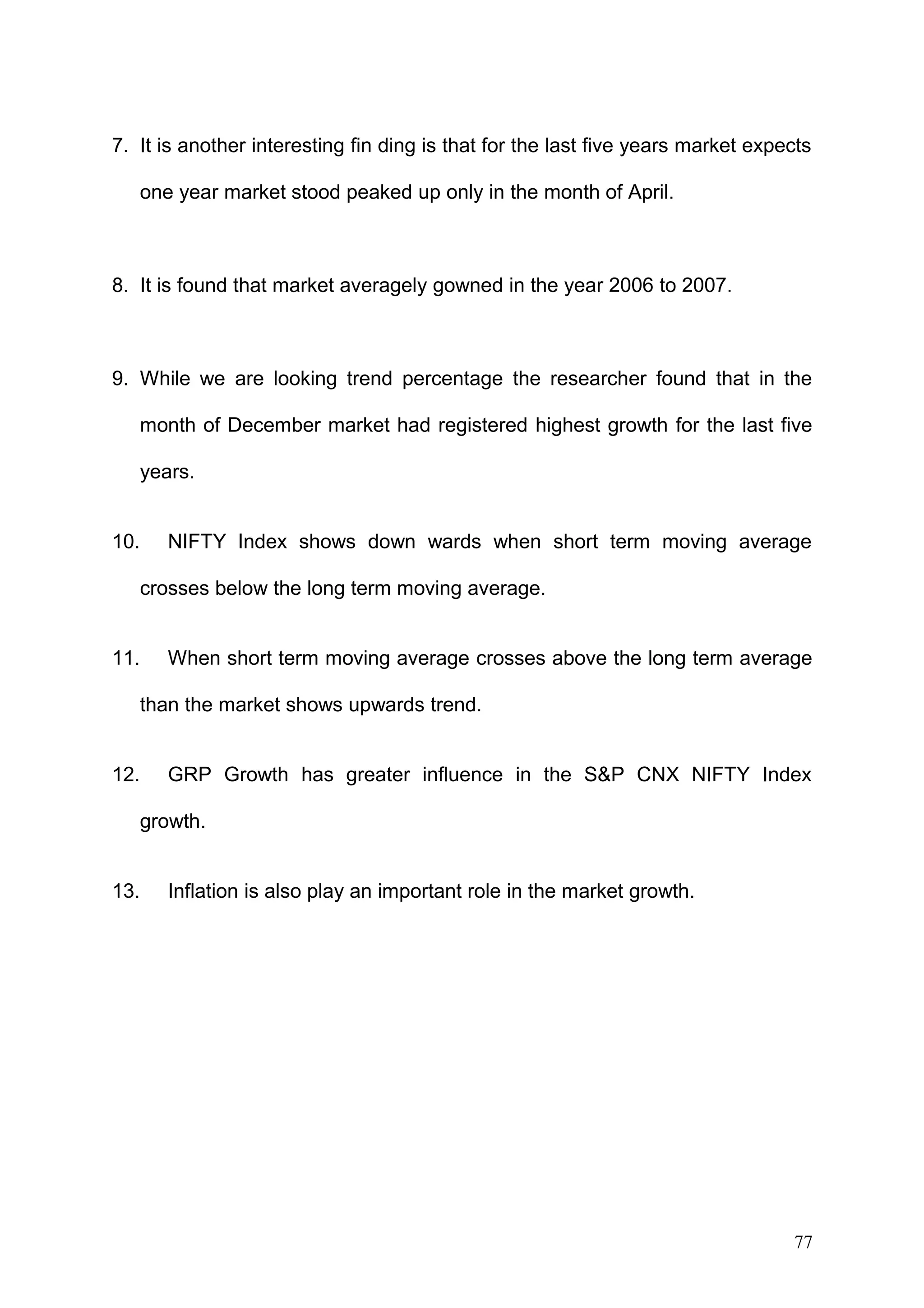 7. It is another interesting fin ding is that for the last five years market expects
one year market stood peaked up only in the month of April.

8. It is found that market averagely gowned in the year 2006 to 2007.

9. While we are looking trend percentage the researcher found that in the
month of December market had registered highest growth for the last five
years.
10.

NIFTY Index shows down wards when short term moving average

crosses below the long term moving average.
11.

When short term moving average crosses above the long term average

than the market shows upwards trend.
12.

GRP Growth has greater influence in the S&P CNX NIFTY Index

growth.
13.

Inflation is also play an important role in the market growth.

77

 