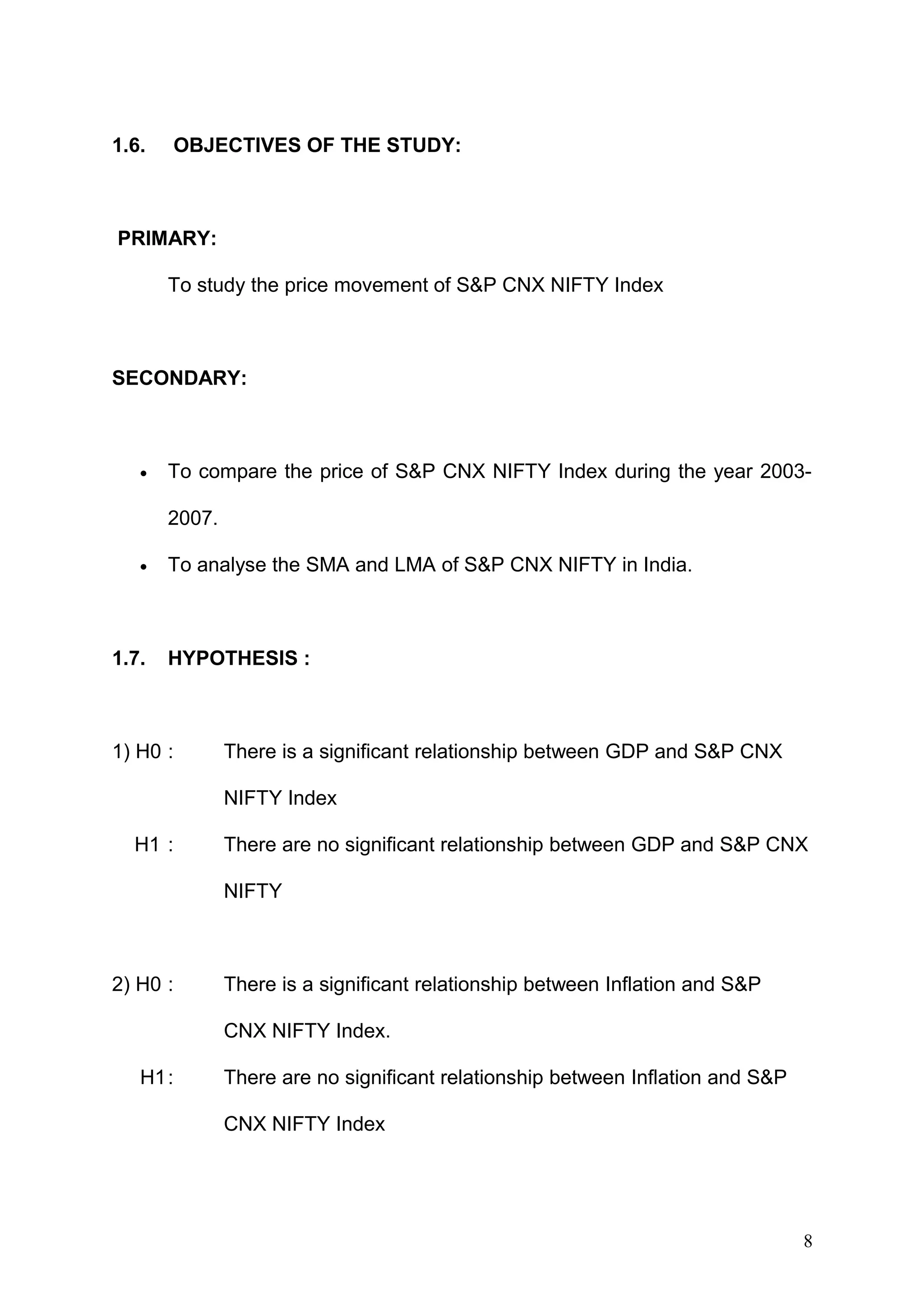 1.6.

OBJECTIVES OF THE STUDY:

PRIMARY:
To study the price movement of S&P CNX NIFTY Index

SECONDARY:

•

To compare the price of S&P CNX NIFTY Index during the year 20032007.

•

1.7.

To analyse the SMA and LMA of S&P CNX NIFTY in India.

HYPOTHESIS :

1) H0 :

There is a significant relationship between GDP and S&P CNX
NIFTY Index

H1 :

There are no significant relationship between GDP and S&P CNX
NIFTY

2) H0 :

There is a significant relationship between Inflation and S&P
CNX NIFTY Index.

H1:

There are no significant relationship between Inflation and S&P
CNX NIFTY Index

8

 