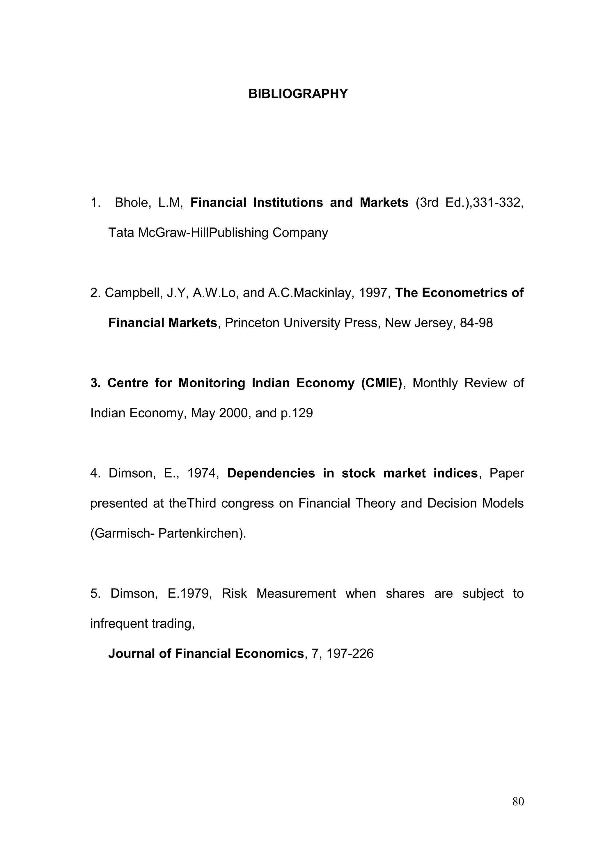 BIBLIOGRAPHY

1.

Bhole, L.M, Financial Institutions and Markets (3rd Ed.),331-332,
Tata McGraw-HillPublishing Company

2. Campbell, J.Y, A.W.Lo, and A.C.Mackinlay, 1997, The Econometrics of
Financial Markets, Princeton University Press, New Jersey, 84-98

3. Centre for Monitoring Indian Economy (CMIE), Monthly Review of
Indian Economy, May 2000, and p.129

4. Dimson, E., 1974, Dependencies in stock market indices, Paper
presented at theThird congress on Financial Theory and Decision Models
(Garmisch- Partenkirchen).

5. Dimson, E.1979, Risk Measurement when shares are subject to
infrequent trading,
Journal of Financial Economics, 7, 197-226

80

 